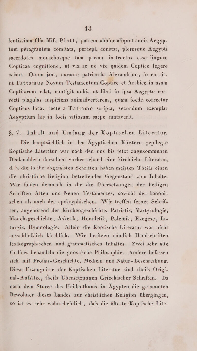 lentissima filia Mils Platt, patrem abhinc alıquot annıs Aegyp- tum peragrantem comitata, percepi, constat, plerosque Aegypti sacerdotes monachosque tam parum instructos esse linguae Copticae cognitione, ut vix ac ne vix quidem Coptice legere sciant. Quum jam, curante patriarcha Alexandrino, in eo sit, ut Tattamus Novum Testamentum Coptice et Arabice in usum Coptitarum edat, contigit mihi, ut libri in ipsa Aegypto cor- recti plagulas inspiciens anımadverterem, quam foede corrector Copticus loca, recte a Tattamo scripta, secundum exemplar Aegyptium his in locis vitiosum saepe mutaverit. 8. 7. Inhalt und Umfang der Koptischen Literatur. Die hauptsächlich in den Ägyptischen Klöstern gepflegte Koptische Literatur war nach den uns bis jetzt zugekommenen Denkmählern derselben vorherrschend eine kirchliche Literatur, d.h. die in ihr abgefalsten Schriften haben meisten Theils einen die christliche Religion betreffenden Gegenstand zum Inhalte. Wir finden demnach in ihr die Übersetzungen der heiligen Schriften Alten und Neuen Testamentes, sowohl der kanonı. schen als auch der apokryphischen. Wir treffen ferner Schrif- ten, angehörend der Kirchengeschichte, Patristik, Martyrologie, Mönchsgeschichte, Asketik, Homiletik, Polemik, Exegese, Li- turgik, Hymnologie. Allein die Koptische Literatur war nicht ausschliefslich kirchlich. Wir besitzen nämlich Handschriften lexikographischen und grammatischen Inbhaltes. Zwei sehr alte Codices behandeln die gnostische Philosophie. Andere befassen sich mit Profan-Geschichte, Medicin und Natur - Beschreibung. Diese Erzeugnisse der Koptischen Literatur sind theils Origi- nal- Aufsätze, theils Übersetzungen Griechischer Schriften. Da nach dem Sturze des Heidenthums in Ägypten die gesammten Bewohner dieses Landes zur christlichen Religion übergingen, so ist es sehr wahrscheinlich, dafs die älteste Koptische Lite-