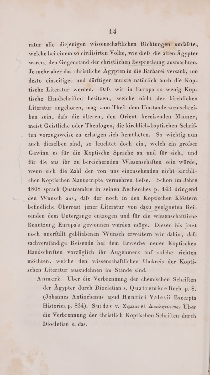 ratur alle diejenigen wissenschaftlichen Richtungen umfafste, welche bei einem so civilisirten Volke, wie diefs die alten Ägypter waren, den Gegenstand der christlichen Besprechung ausmachten. Je mehr aber das christliche Ägypten in die Barbarei versank, um desto einseitiger und dürftiger mulste natürlich auch die Kop- tische Literatur werden. Dafs wir in Europa so wenig Kop- tische Handschriften besitzen, welche nicht der kirchlichen Literatur angehören, mag zum Theil dem Umstande zuzuschrei- ben sein, dafs die älteren, den Orient bereisenden Männer, meist Geistliche oder Theologen, die kirchlich-koptischen Schrif- ten vorzugsweise zu erlangen sich bemüheten. So wichtig nun auch dieselben sind, so leuchtet doch ein, welch ein grolser Gewinn es für die Koptische Sprache an und für sich, und für die aus ihr zu bereichernden Wissenschaften sein würde, wenn sich die Zahl der von uns einzusehenden nicht -kirchli- chen Koptischen Manuscripte vermehren liefse. Schon im Jahre 1808 sprach Quatremere in seinen Recherches p. 143 dringend den Wunsch aus, dafs der noch in den Koptischen Klöstern befindliche Überrest jener Literatur von dazu geeigneten Rei- senden dem Untergange entzogen und für die wissenschaftliche Benutzung Europa’s gewonnen werden möge. Diesen bis jetzt noch unerfüllt gebliebenen Wunsch erweitern wir dahin, dafs sachverständige Reisende bei dem Erwerbe neuer Koptischen Handschriften vorzüglich ihr Augenmerk auf solche richten möchten, welche den wissenschaftlichen Umkreis der K.opti- schen Literatur auszudehnen im Stande sind. Anmerk. Über die Verbrennung der chemischen Schriften der Ägypter durch Diocletian s. QuatremereRech. p. 8. (Johannes Antiochenus apud Henrici Valesii Excerpta Historica p. 834). Suidas v. Xyusı@ et ArozAyrıvos. Über die Verbrennung der christlich Koptischen Schriften durch Diocletian s. das.