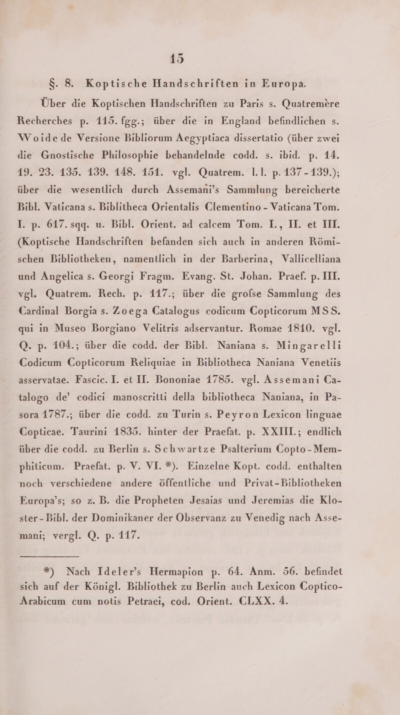 S. 8. Koptische Handschriften in Europa. Über die Koptischen Handschriften zu Paris s. Quatremtre Recherches p. 115. fgg.; über die in England befindlichen s. Woidede Versione Bibliorum Aegyptiaca dissertatio (über zwei die Gnostische Philosophie behandelnde codd. s. ibid. p. 14. 19. 23. 135. 139. 148. 151. vgl. Quatrem. 1.1. p. 137-139.); über die wesentlich durch Assemani’s Sammlung bereicherte Bibl. Vaticana s. Biblitheca ÖOrientalis Clementino - Vaticana Tom. T. p. 617. sqgq. u. Bibl. Orient. ad calcem Tom. I., II. et IH. (Koptische Handschriften befanden sich auch in anderen Römi- schen Bibliotheken, namentlich ın der Barberina, Vallicelliana und Angelica s. Georgi Fragm. Evang. St. Johan. Praef. p. III. vgl. Quatrem. Rech. p. 117.; über die grolse Sammlung des Cardinal Borgia s. Zoega Catalogus codicum Copticorum MSS. qui in Museo Borgiano Velitris adservantur. Romae 1810. vgl. Q. p. 104.; über die codd. der Bibl. Naniana s. Mingarelli Codieum Copticorum Reliquiae in Bibliotheca Naniana Venetiis asservatae. Fascic. I. et II. Bononiae 1785. vgl. Assemani Ca- talogo de’ codici manoscritti della bibliotheca Naniana, in Pa- sora 1787.; über die codd. zu Turin s. Peyron Lexicon linguae Copticae. Taurinı 1835. hinter der Praefat. p. XXIII; endlich über die codd. zu Berlin s. Schwartze Psalterium CGopto -Mem- phiticum. Praefat. p. V. VI. *). Einzelne Kopt. codd. enthalten noch verschiedene andere öffentliche und Privat-Bibliotheken Europa’s; so z. B. die Propheten Jesaias und Jeremias die Klo- ster - Bibl. der Dominikaner der Obserene zu Venedig nach Asse- mani; vergl. Q. p. 117. *) Nach Ideler’s Hermapion p. 64. Anm. 56. befindet sich auf der Königl. Bibliothek zu Berlin auch Lexicon Coptico- Arabicum cum notis Petraei, cod. Orient. CLXX. 4.