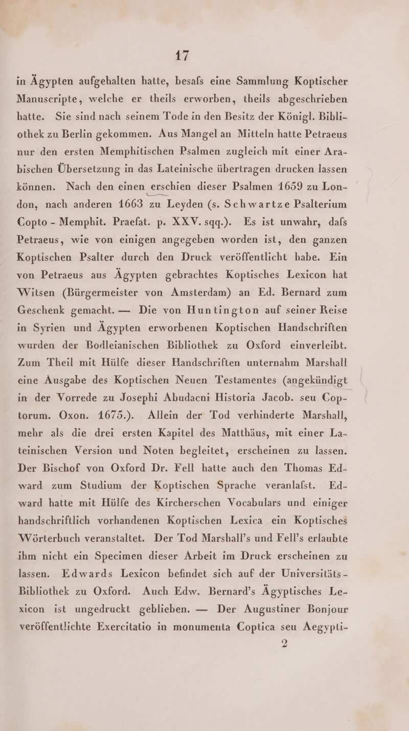 in Ägypten aufgehalten hatte, besals eine Sammlung Koptischer Manuscripte, welche er theils erworben, theils abgeschrieben hatte. Sie sind nach seinem Tode in den Besitz der Königl. Bibli- othek zu Berlin gekommen. Aus Mangel an Mitteln hatte Petraeus nur den ersten Memphitischen Psalmen zugleich mit einer Ara- bischen Übersetzung in das Lateinische übertragen drucken lassen können. Nach den einen ‚erschien dieser Psalmen 1659 zu Lon- don, nach anderen 1663 zu Leyden (s. Schwartze Psalterium Copto - Memphit. Praefat. p. XXV.sqq.). Es ist unwahr, dafs Petraeus, wie von einigen angegeben worden ist, den ganzen Koptischen Psalter durch den Druck veröffentlicht habe. Ein von Petraeus aus Ägypten gebrachtes Koptisches Lexicon hat Witsen (Bürgermeister von Amsterdam) an Ed. Bernard zum Geschenk gemacht. — Die von Huntington auf seiner Reise in Syrien und Ägypten erworbenen Koptischen Handschriften wurden der Bodleianischen Bibliothek zu Oxford einverleibt. Zum Theil mit Hülfe dieser Handschriften unternahm Marshall eine Ausgabe des Koptischen Neuen Testamentes (angekündigt in der Vorrede zu Josephi Abudacni Historia Jacob. seu Cop- torum. Oxon. 1675.). Allein der Tod verhinderte Marshall, mehr als die drei ersten Kapitel des Matthäus, mit einer La- teinischen Version und Noten begleitet, erscheinen zu lassen. Der Bischof von Oxford Dr. Fell hatte auch den Thomas Ed- ward zum Studium der Koptischen Sprache veranlalst. Ed- ward hatte mit Hülfe des Kircherschen Vocabulars und einiger handschriftlich vorhandenen Koptischen Lexica ein Koptisches Wörterbuch veranstaltet. Der Tod Marshall’s und Fell’s erlaubte ihm nicht ein Specimen dieser Arbeit im Druck erscheinen zu lassen. Edwards Lexicon befindet sich auf der Universitäts - Bibliothek zu Oxford. Auch Edw. Bernard’s Ägyptisches Le- xicon ist ungedruckt geblieben. — Der Augustiner Bonjour veröffentlichte Exercitatio in monumenta Coptica seu Aegypti- 2