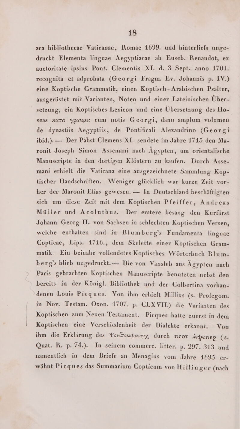 aca bibliothecae Vaticanae, Romae 1699. und hinterliefs unge- druckt Elementa linguae Aegyptiacae ab Euseb. Renaudot, ex auctoritate ipsius Pont. Clementis XI. d. 3 Sept. anno 1701. recognita et adprobata (Georgi Fragm. Ev. Johannis p. IV.) eine Koptische Grammatik, einen Koptisch - Arabischen Psalter, ausgerüstet mit Varianten, Noten und einer Lateinischen Über- setzung, ein Koptisches Lexicon und eine Übersetzung des Ho- seas zare ygappe cum notis Georgi, dann amplum volumen de dynastiis Aegyptiis, de Pontificali Alexandrino (Georgi ibid.). — Der Pabst Clemens XI. sendete im Jahre 1715 den Ma- ronit Joseph Simon Assemani nach Ägypten, um orientalische Manuscripte in den dortigen Klöstern zu kaufen. Durch Asse- mani erhielt die Vaticana eine ausgezeichnete Sammlung Kop- tischer Handschriften. Weniger glücklich war kurze Zeit vor- her der Maronit Elias gewesen. — In Deutschland beschäftigten sich um diese Zeit mit dem Koptischen Pfeiffer, Andreas Müller und Acoluthus. Der erstere besang den Kurfürst Johann Georg U. von Sachsen in schlechten Koptischen Versen, welche enthalten sind in Blumberg’s Fundamenta linguae Copticae, Lips. 1716., dem Skelette einer Koptischen Gram- matik. Ein beinahe vollendetes Koptisches Wörterbuch Blum- berg’s blieb ungedruckt.— Die von Vansleb aus Ägypten nach Paris gebrachten Koptischen Manuscripte benutzten nebst den bereits in der Königl. Bibliothek und der Colbertina vorhan- denen Louis Pıcques. Von ihm erhielt Millius (s. Prolegom. in Nov. Testam. Oxon. 1707. p. CLXVII.) die Varianten des Koptischen zum Neuen Testament. Picques hatte zuerst in dem Koptischen eine Verschiedenheit der Dialekte erkanni. Von ihm die Erklärung des YovSoudavyx, durch ncor Mö&amp;erteo (s. Quat. R. p. 74.). In seinem commerce. litter. p. 297. 313 und namentlich in dem Briefe an Menagius vom Jahre 1695 er- wähnt Picques das Summarium Copticum von Hillin ger (nach