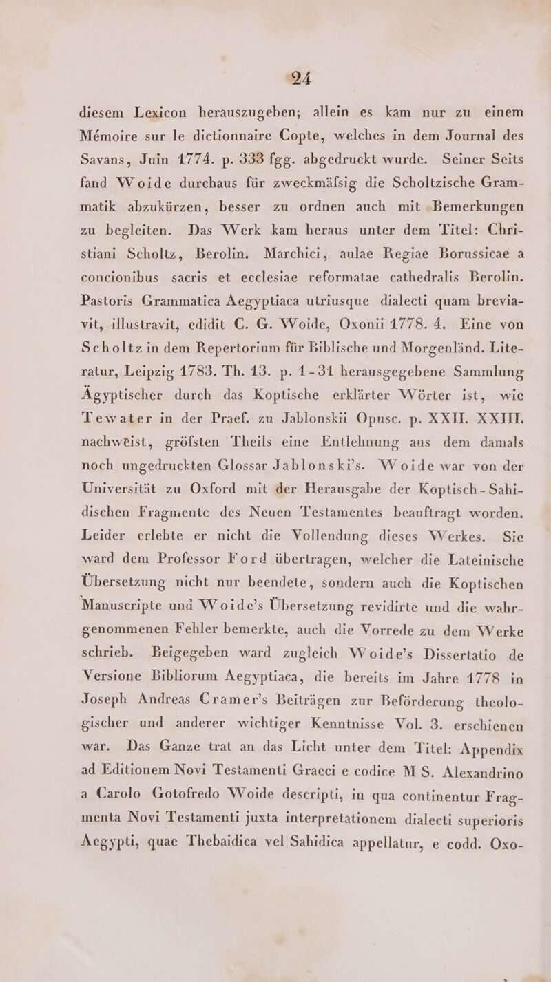 diesem Lexicon herauszugeben; allein es kam nur zu einem M&amp;moire sur le dietionnaire Copte, welches in dem Journal des Savans, Juin 1774. p. 333 fgg. abgedruckt wurde. Seiner Seits fand Woide durchaus für zweckmälsig die Scholtzische Gram- matik abzukürzen, besser zu ordnen auch mit «Bemerkungen zu begleiten. Das Werk kam heraus unter dem Titel: Chri- stianı Scholtz, Berolin. Marchici, aulae Regiae Borussicae a concionibus sacrıs et ecclesiae reformatae cathedralis Berolin. Pastoris Grammatica Aegyptiaca utriusque dialecti quam brevia- vit, illustravit, edidit C. G. Woide, Oxonii 1778. 4. Eine von Scholtz in dem Repertorium für Biblische und Morgenländ. Lite- ratur, Leipzig 1783. Th. 13. p. 1-31 herausgegebene Sammlung Ägyptischer durch das Koptische erklärter Wörter ist, wie Tewater in der Praef. zu Jablonskii Opuse. p. XXI. XXIIL nachw£ist, gröfsten Theils eine Entlehnung aus dem damals noch ungedruckten Glossar Jablonski’s. Woide war von der Universität zu Oxford mit der Herausgabe der Koptisch - Sahi- dischen Fragmente des Neuen Testamentes beauftragt worden. Leider erlebte er nicht die Vollendung dieses Werkes. Sie ward dem Professor Ford übertragen, welcher die Lateinische Übersetzung nicht nur beendete, sondern auch die Koptischen Manuscripte und Woıde’s Übersetzung revidirte und die wahr- genommenen Fehler bemerkte, auch die Vorrede zu dem Werke schrieb. Beigegeben ward zugleich Woide’s Dissertatio de Versione Bibliorum Aegyptiaca, die bereits im Jahre 1778 in Joseph Andreas Cramer’s Beiträgen zur Beförderung theolo- gischer und anderer wichtiger Kenntnisse Vol. 3. erschienen war. Das Ganze trat an das Licht unter dem Titel: Appendix ad Editionem Novi Testamenti Graeci e codice MS. Alexandrino a Carolo Gotofredo Woide descripti, in qua continentur Frag- menta Novi Testamenti juxta interpretationem dialecti superioris Aegypti, quae Thebaidica vel Sahidica appellatur, e codd. Oxo-