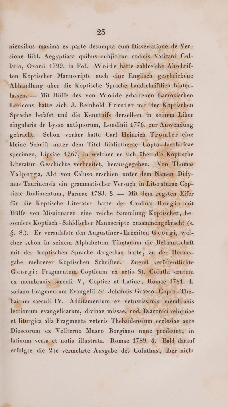 niensibus maxima ex parte desumpta cum Dissertatione de Ver- sione Bibl. Aegyptiaca quibus subjicitur codieis Vaticani Col- latio, Oxonii 1799. in Fol. Woide hatte zahlreiche Abschrif- ten Koptischer Manuscripte auch eine Englisch geschriebene Abhandlung über die Koptische Sprache handschriftlich hinter- lassen. — Mit Hülfe des von Woide erhaltenen Laerozischen Lexicons hatte sich J. Reinhold Forster mit der Koptischen Sprache befalst und die Kenntnifs derselben in seinem Liber singularis de bysso antiquorum, Londinii 1776. zur Anwendung gebracht. Schon vorher hatte Carl Heinrich Tromler eine kleine Schrift unter dem Titel Bibliothecae Copto-Jacobiticae specimen, Lipsiae 1767, in welcher er sich. über die Koptische Literatur - Geschichte verbreitet, herausgegeben. Von Thomas Valperga, Abt von Caluso erschien unter dem Namen Didy- mus Be hersis ein grammatischer Versuch in Literaturae Cop- ticae Rudimentum, Parmae 1783. 8. — Mit dem regsten Eifer für die Koptische Literatur hatte der Cardinal Borgia mit Hülfe von Missionaren eine reiche Sammlung Koptischer, .be- sonders Koptisch - Sahidischer Manuscripte zusammengebracht (s. 8. 8.). Er veranlalste den Augustiner - Eremiten er gi, wel- cher schon in seinem Alphabetum Tibetanum die Bekanntschaft mit der Koptischen Sprache dargethan hatte, zu der Heraus- gabe mehrerer Koptischen Schriften. Zuerst veröffentlichte Georgi: Fragmentum Copticum ex actis St. Coluthi erutum ex membranis saeculi V, Coptice et Latine, Romae 1781. 4. sodann F ragmentum Evangelii St. Johannis Graeco -Copto- The- baicum saeculi IV. Additamentum ex vetustissimis membranis lectionum evangelicarum, divinae missae, cod. Diaconici reliquiae et liturgica alia Fragmenta veteris Thebaidensium ecclesiae ante Dioscorum ex Veliterno Museo Borgiano nunc prodeunt, in latinum versa et notis illustrata. Romae 1789, A. Bald darauf erfolgte die 2te vermehrte Ausgabe des Coluthus, aber nicht