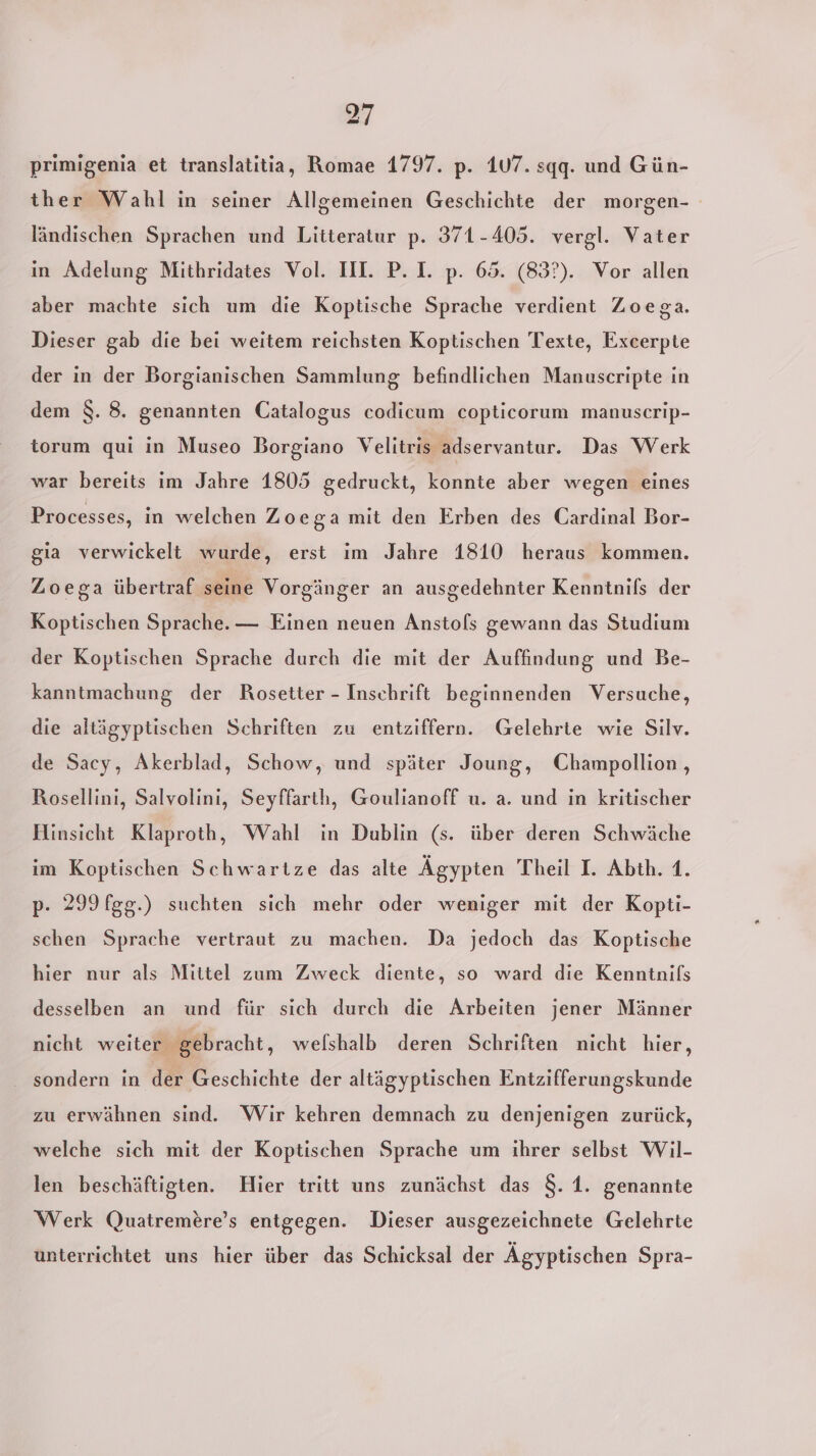 primigenia et translatitia, Romae 1797. p. 107. sqq. und Gün- ther Wahl in seiner Allgemeinen Geschichte der morgen- ländischen Sprachen und Litteratur p. 371-405. vergl. Vater in Adelung Mithridates Vol. III. P. I. p. 65. (83°). Vor allen aber machte sich um die Koptische Sprache verdient Zoega. Dieser gab die bei weitem reichsten Koptischen Texte, Excerpte der in der Borgianischen Sammlung befindlichen Manuscripte in dem 8. 8. genannten Catalogus codicum copticorum manuscrip- torum qui in Museo Borgiano Velitris adservantur. Das Werk war bereits im Jahre 1805 gedruckt, konnte aber wegen eines Processes, in welchen Zoega mit den Erben des Cardinal Bor- gia verwickelt wurde, erst ım Jahre 1810 heraus kommen. Zoega übertraf seine Vorgänger an ausgedehnter Kenntnifs der Koptischen Sprache. — Einen neuen Anstols gewann das Studium der Koptischen Sprache durch die mit der Auffindung und Be- kanntmachung der Rosetter - Inschrift beginnenden Versuche, die altägyptischen Schriften zu entziffern. Gelehrte wie Silv. de Sacy, Akerblad, Schow, und später Joung, Champollion , Rosellini, Salvolini, Seyffarth, Goulianoff u. a. und in kritischer Hinsicht Klaproth, Wahl in Dublin (s. über deren Schwäche im Koptischen Schwartze das alte Ägypten Theil I. Abth. 1. p. 299 fgg.) suchten sich mehr oder weniger mit der Kopti- schen Sprache vertraut zu machen. Da jedoch das Koptische hier nur als Mittel zum Zweck diente, so ward die Kenntnifs desselben an und für sich durch die Arbeiten jener Männer nicht weiter gebracht, welshalb deren Schriften nicht hier, sondern in der Geschichte der altägyptischen Entzifferungskunde zu erwähnen sind. Wir kehren demnach zu denjenigen zurück, welche sich mit der Koptischen Sprache um ihrer selbst Wil- len beschäftigten. Hier tritt uns zunächst das 8. 1. genannte Werk Quatremere’s entgegen. Dieser ausgezeichnete Gelehrte unterrichtet uns hier über das Schicksal der Ägyptischen Spra-