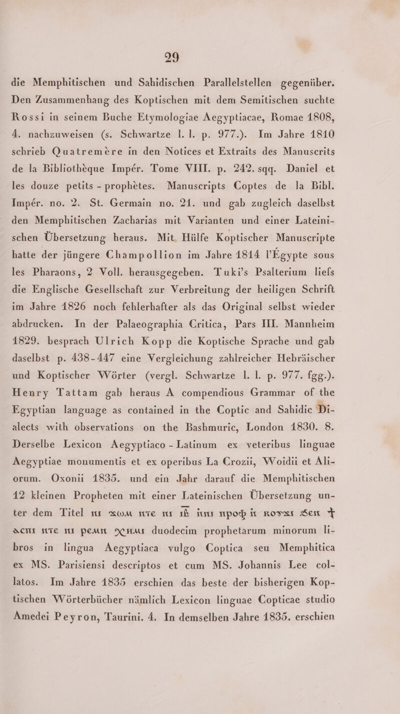 die Memphitischen und Sahidischen Parallelstellen gegenüber. Den Zusammenhang des Koptischen mit dem Semitischen suchte Rossi in seinem Buche Etymologiae Aegyptiacae, Romae 1808, 4. nachzuweisen (s. Schwartze 1.1. p. 977.). Im Jahre 1810 schrieb Quatremere in den Notices et Extraits des Manuscrits de la Bibliotheque Imper. Tome VIII. p. 242. sqq. Daniel et les douze petits - prophetes. Manuscripts Coptes de la Bibl. Imper. no. 2. St. Germain no. 21. und gab zugleich daselbst den Memphitischen Zacharias mit Varianten und einer Lateini- schen Übersetzung heraus. Mit. Hülfe Koptischer Manuscripte hatte der jüngere Champollion im Jahre 1814 l’Egypte sous les Pharaons, 2 Voll. herausgegeben. Tuki’s Psalterium liels die Englische Gesellschaft zur Verbreitung der heiligen Schrift ım Jahre 1826 noch fehlerhafter als das Original selbst wieder abdrucken. In der Palaeographia Critica, Pars IIL. Mannheim 1829. besprach Ulrich Kopp die Koptische Sprache und gab daselbst p. 438-447 eine Vergleichung zahlreicher Hebräischer und Koptischer Wörter (vergl. Schwartze 1.1. p. 977. fgg.). Henry Tattam gab heraus A compendious Grammar of the Egyptian language as contained in the Coptic and Sahidic Di- alects with observations on the Bashmuric, London 1830. 8. Derselbe Lexicon Aegyptiaco - Latinum ex veteribus linguae Aegyptiae monumentis et ex operibus La Crozii, Woidii et Ali- orum. Oxoni 1835. und ein Jahr darauf die Memphitischen 42 kleinen Propheten mit einer Lateinischen Übersetzung un- ter dem Titel sıı xwm ste sur sb Sum npob it rossı Sen % DScHht Te sr peam XHms duodecim prophetarum minorum li- bros in lingua Aegyptiaca vulgo Coptica seu Mempbhitica ex MS. Parisiensi descriptos et cum MS. Johannis Lee col- latos. Im Jahre 1835 erschien das beste der bisherigen Kop- tischen Wörterbücher nämlich Lexicon linguae Copticae studio Amedei Peyron, Taurini. 4. In demselben Jahre 1835. erschien