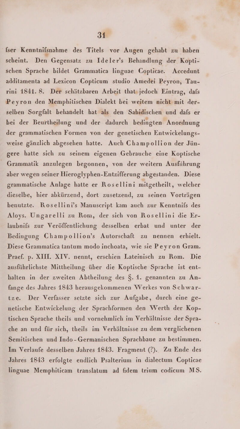 fser Kenntnilsnahme des Titels vor Augen gehabt zu haben scheint. Den Gegensatz zu Ideler’s Behandlung der Kopti- schen Sprache bildet Grammatica linguae Copticae. Accedunt additamenta ad Lexicon Copticum studio Amedei Peyron, Tau- rıni 1841. 8. Der schätzbaren Arbeit that-jedoch Eintrag, dafs Peyron den Memphitischen Dialekt bei weitem nicht mit der- selben Sorgfalt behandelt hat als den Sahidischen und dals er bei der Beurtheilung und der dadurch bedingten Anordnung der grammatischen Formen von der genetischen Entwickelungs- weise gänzlich abgesehen hatte. Auch Champollion der Jün- gere hatte sich zu seinem eigenen Gebrauche eine Koptische Grammatik anzulegen begonnen, von der weitern Ausführung aber wegen seiner Hieroglyphen-Entzifferung abgestanden. Diese grammatische Anlage hatte er Rosellini mitgetheilt, welcher dieselbe, hier abkürzend, dort zusetzend, zu seinen Vorträgen benutzte. Rosellini’s Manuscript kam auch zur Kenntnils des Aloys. Ungarelli zu Rom, der sich von Rosellini die Er- laubnils zur Veröffentlichung desselben erbat und unter der Bedingung Champollion’s Autorschaft zu nennen erhielt. Diese Grammatica tantum modo inchoata, wie sie Peyron Gram. Praef. p. XII. XIV. nennt, erschien Latemisch zu Rom. Die ausführlichste Mittheilung über die Koptische Sprache ist ent- halten in der zweiten Abtheilung des $. 1. genannten zu An- fange des Jahres 1843 herausgekommenen Werkes von Schwar- tze. Der Verfasser setzte sich zur Aufgabe, durch eine ge- netische Entwickelung der Sprachformen den Werth der Kop- tischen Sprache theils und vornehmlich im Verhältnisse der Spra- che an und für sich, theils im Verhältnisse zu dem verglichenen Semitischen und Indo-Germanischen Sprachbaue zu bestimmen. Im Verlaufe desselben Jahres 1843. Fragment (?). Zu Ende des Jahres 1843 erfolgte endlich Psalterium in dialectum Copticae linguae Memphiticam translatum ad fidem trium codicum MS.