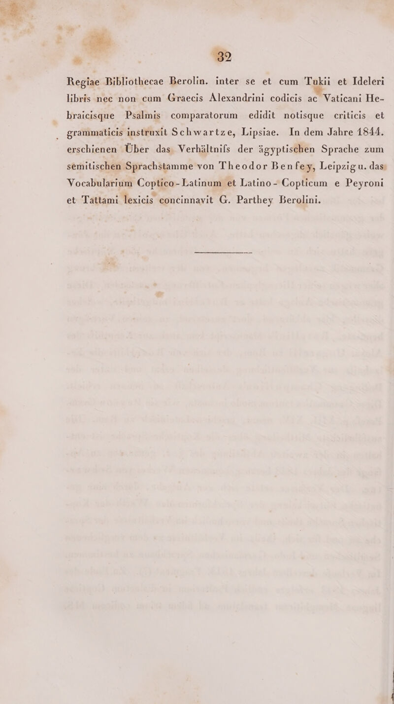 A #% 32 Regiae Bibliothecae Berolin. inter se et cum Tukii et Ideleri libris nec non cum Graecis Alexandrini codicis ac Vaticani He- braicisque Psalmis comparatorum edidit notisque criticis et grammaticis instruxit Schwartze, Lipsiae. In dem Jahre 1844. erschienen Über das Verhältnifs der ägyptischen Sprache zum semitischen Sprachstamme von Theodor Benfey, Leipzig u. das: Vocabularıum Coptico-Latinum et Latino - Copticum e Peyroni et Tattami lexicis concinnavit G. Parthey Berolini.