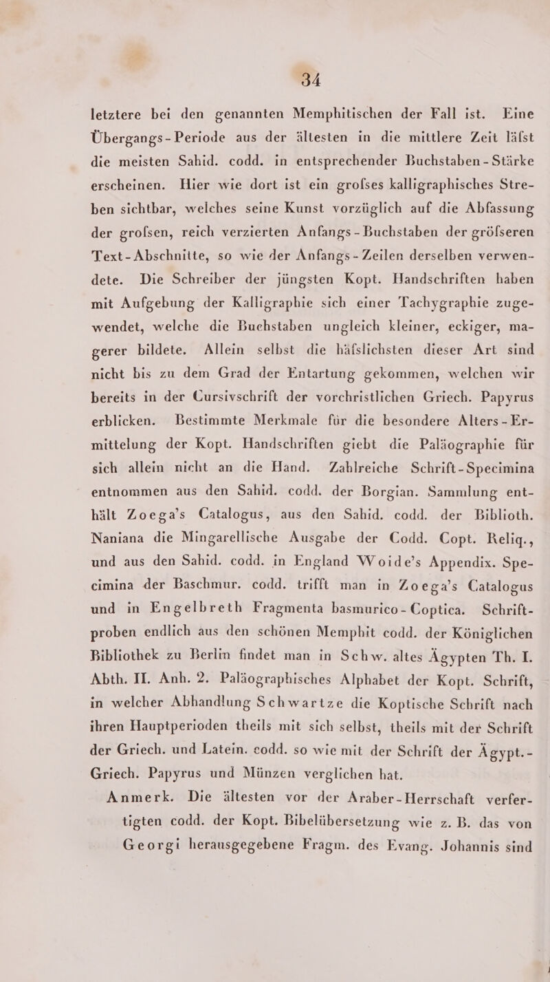 letztere bei den genannten Memphitischen der Fall ist. Eine Übergangs-Periode aus der ältesten in die mittlere Zeit läfst die meisten Sahid. codd. in entsprechender Buchstaben - Stärke erscheinen. Hier wie dort ist ein grolses kalligraphisches Stre- ben sichtbar, welches seine Kunst vorzüglich auf die Abfassung der grofsen, reich verzierten Anfangs - Buchstaben der gröfseren Text-Abschnitte, so wie der Anfangs - Zeilen derselben verwen- dete. Die Schreiber der jüngsten Kopt. Handschriften haben mit Aufgebung der Kalligraphie sich einer Tachygraphie zuge- wendet, welche die Buchstaben ungleich kleiner, eckiger, ma- gerer bildete. Allein selbst die häfslichsten dieser Art sind nicht bis zu dem Grad der Entartung gekommen, welchen wir bereits in der Gursivschrift der vorchristlichen Griech. Papyrus erblicken. Bestimmte Merkmale für die besondere Alters - Er- mittelung der Kopt. Handschriften giebt die Paläographie für sich allein nicht an die Hand. Zahlreiche Schrift-Specimina entnommen aus den Sahid. codd. der Borgian. Sammlung ent- hält Zoega’s Catalogus, aus den Sahid. codd. der Biblioth. Naniana die Mingarellische Ausgabe der Codd. Copt. Relig., und aus den Sahid. codd. in England Woide’s Appendix. Spe- cimina der Baschmur. codd. trifft man in Zo ega’s Gatalogus und in Engelbreth Fragmenta basmurico - Coptica. Schrift- proben endlich aus den schönen Memphit codd. der Königlichen Bibliothek zu Berlin findet man in Schw. altes Ägypten ThrT. Abth. II. Anh. 2. Paläographisches Alphabet der Kopt. Schrift, in welcher Abhandlung Schwartze die Koptische Schrift nach ihren Hauptperioden theils mit sich selbst, theils mit der Schrift der Griech. und Latein. codd. so wie mit der Schrift der Ägypt.- Griech. Papyrus und Münzen verglichen hat. Anmerk. Die ältesten vor der Araber-Herrschaft verfer- tigten codd. der Kopt. Bibelübersetzung wie z.B. das von Georgi herausgegebene Fragm. des Evang. Johannis sind