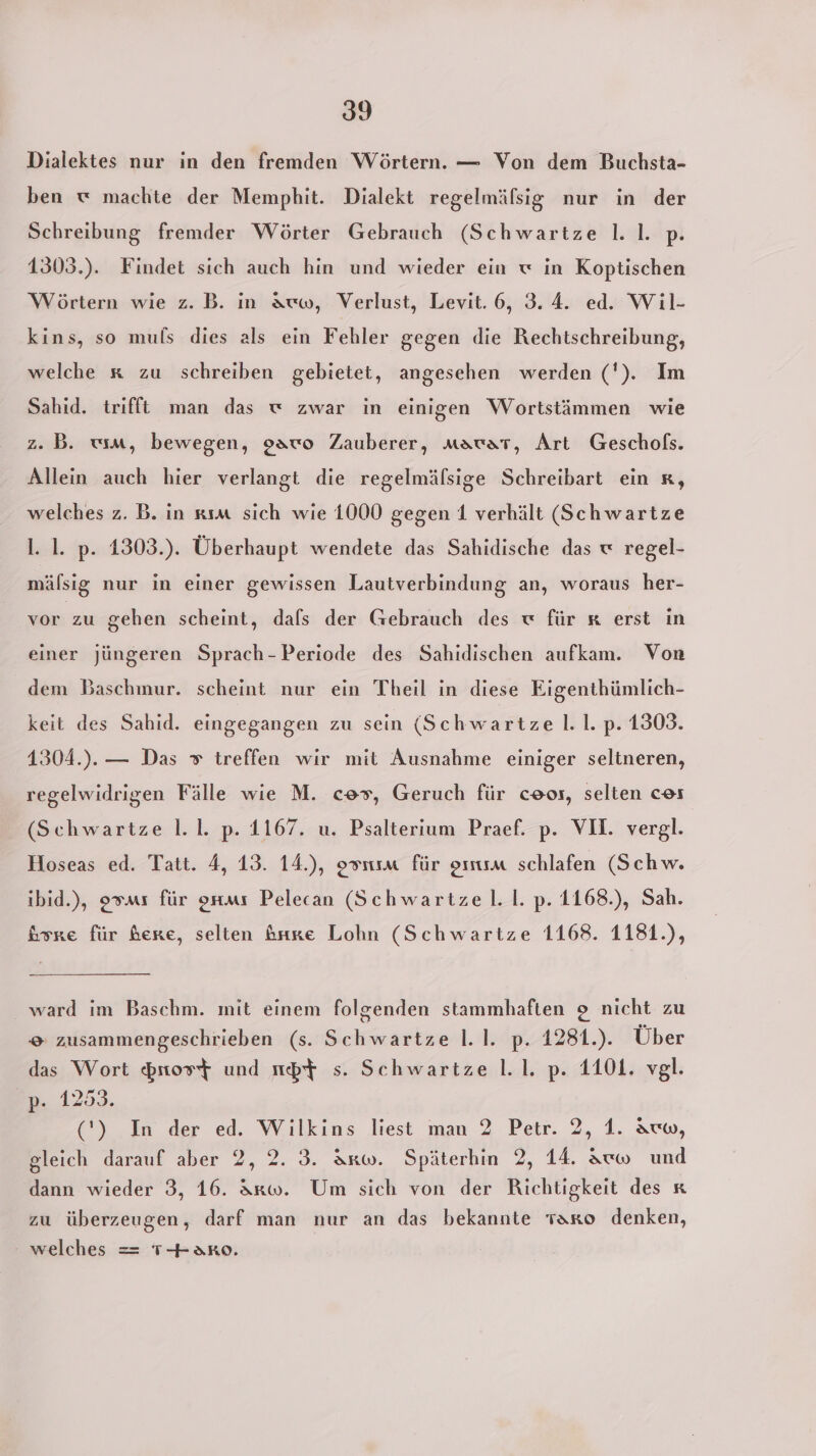 Dialektes nur in den fremden Wörtern. — Von dem Buchsta- ben « machte der Memphit. Dialekt regelmäfsig nur in der Schreibung fremder Wörter Gebrauch (Schwartze Il. |. p. 1303.). Findet sich auch hin und wieder ein w in Koptischen Wörtern wie z.B. in auw, Verlust, Levit. 6, 3.4. ed. Wil- kins, so muls dies als ein Fehler gegen die Rechtschreibung, welche x zu schreiben gebietet, angesehen werden ('). Im Sahid. trifft man das w zwar in einigen Wortstäimmen wie z.B. wm, bewegen, gawo Zauberer, mawar, Art Geschofßs. Allein auch hier verlangt die regelmälsige Schreibart ein x, welches z. B. in xım sich wie 1000 gegen 1 verhält (Schwartze l. 1. p. 1303.). Überhaupt wendete das Sahidische das x regel- mälsig nur in einer gewissen Lautverbindung an, woraus her- vor zu gehen scheint, dals der Gebrauch des « für x erst in einer jüngeren Sprach- Periode des Sahidischen aufkam. Von dem Baschmur. scheint nur ein Theil in diese Eigenthümlich- keit des Sahid. eingegangen zu sein (Schwartze l. 1. p. 1309. 1304.). — Das » treffen wir mit Ausnahme einiger seltneren, regelwidrigen Fälle wie M. ces, Geruch für ceos, selten cos (Schwartze Il. 1. p. 1167. u. Psalterium Praef. p. VII. vergl. Hoseas ed. Tatt. 4, 13. 14.), osnım für om schlafen (Schw. ibid.), gsms für onmı Pelecan (Schwartzel. Il. p. 1168.), Sah. Gore für here, selten &amp;rre Lohn (Schwartze 1168. 1181.), ward im Baschm. mit einem folgenden stammhaften 2 nicht zu © zusammengeschrieben (s. Schwartze l.1. p. 1281.). Über das Wort $rtost und mbt s. Schwartze l.1. p. 1101. vgl. p. 1253. (') In der ed. Wilkins liest man 2 Petr. 2, 1. äww, gleich darauf aber 2, 2. 3. Arw. Späterhin 2, 14. &amp;uw und dann wieder 3, 16. &amp;rw. Um sich von der Richtigkeit des x zu überzeugen, darf man nur an das bekannte taro denken, welches = T+2aro.