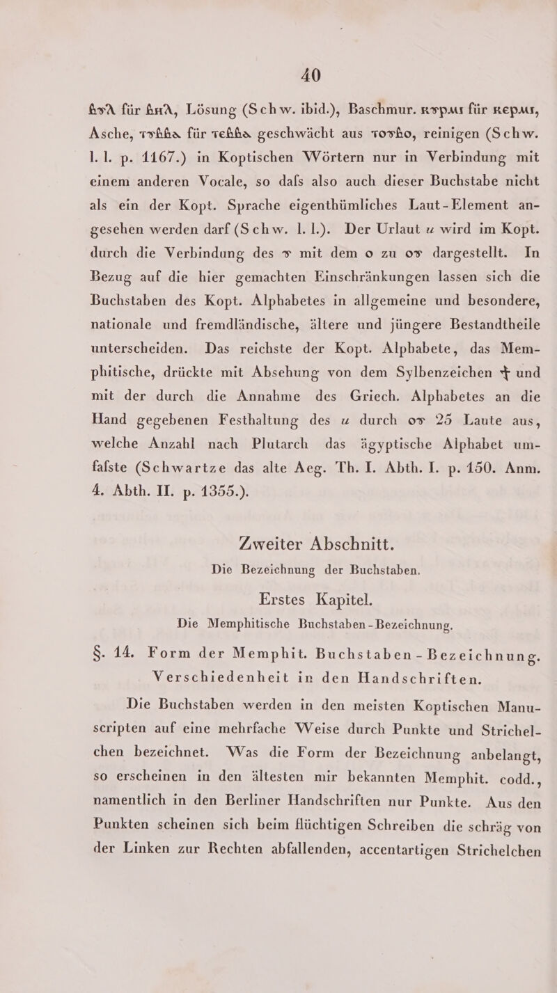 65 für brtA, Lösung (Schw. ıbid.), Baschmur. aspas für nepas, Asche, 1sh&amp;a für Teßba geschwächt aus Tosho, reinigen (Schw. 1.1. p. 1167.) in Koptischen Wörtern nur in Verbindung mit einem anderen Vocale, so dafs also auch dieser Buchstabe nicht als ein der Kopt. Sprache eigenthümliches Laut-Element an- gesehen werden darf (Schw. 1.1.). Der Urlaut z wird im Kopt. durch die Verbindung des # mit dem o zu 0» dargestellt. In Bezug auf die hier gemachten Einschränkungen lassen sich die Buchstaben des Kopt. Alphabetes in allgemeine und besondere, nationale und fremdländische, ältere und jüngere Bestandtheile unterscheiden. Das reichste der Kopt. Alphabete, das Mem- pbitische, drückte mit Absehung von dem Sylbenzeichen $ und mit der durch die Annahme des Griech. Alphabetes an die Hand gegebenen Festhaltung des x durch 0% 25 Laute aus, welche Anzahl nach Plutarch das ägyptische Alphabet um- falste (Schwartze das alte Aeg. Th. I. Abth. I. p. 150. Anm. 4. Abth. II. p. 1355.). Zweiter Abschnitt. Die Bezeichnung der Buchstaben. Erstes Kapitel. Die Memphitische Buchstaben - Bezeichnung. $. 14. Form der Memphit. Buchstaben - Bezeichnung. Verschiedenheit in den Handschriften. Die Buchstaben werden in den meisten Koptischen Manu- scripten auf eine mehrfache Weise durch Punkte und Strichel- chen bezeichnet. Was die Form der Bezeichnung anbelangt, so erscheinen in den ältesten mir bekannten Memphit. codd., namentlich in den Berliner Handschriften nur Punkte. Aus den Punkten scheinen sich beim flüchtigen Schreiben die schräg von der Linken zur Rechten abfallenden, accentartigen Strichelchen