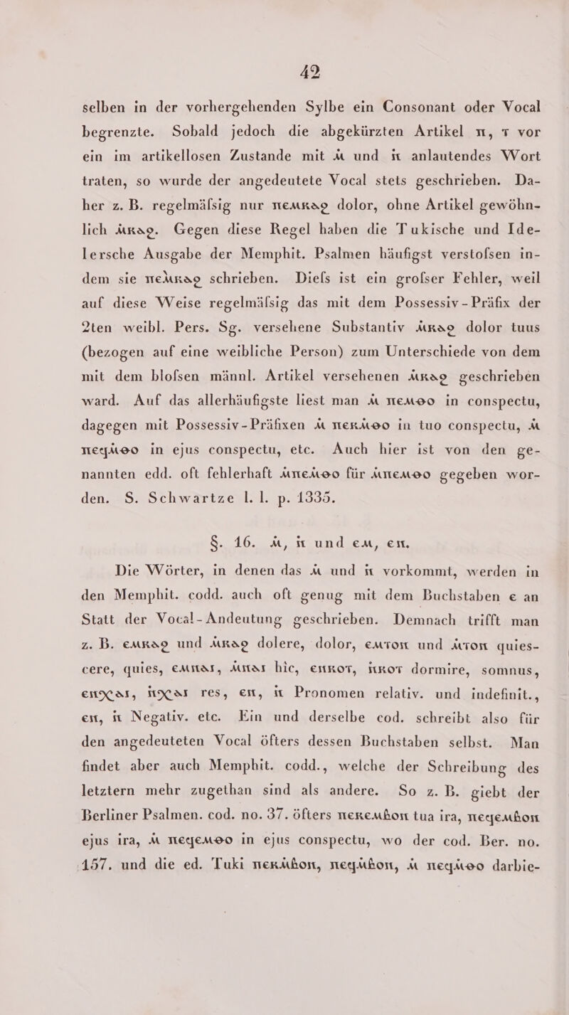 selben in der vorhergehenden Sylbe ein Consonant oder Vocal begrenzte. Sobald jedoch die abgekürzten Artikel n, 7 vor ein im artikellosen Zustande mit M und st anlautendes Wort traten, so wurde der angedeutete Vocal stets geschrieben. Da- her z.B. regelmälsig nur nemkag dolor, ohne Artikel gewöhn- lich arag. Gegen diese Regel haben die Tukische und Ide- lersche Ausgabe der Memphit. Psalmen häufigst verstofsen in- dem sie meArag schrieben. Diels ist ein grolser Fehler, weil auf diese Weise regelmälsig das mit dem Possessiv - Präfix der 2ten weibl. Pers. Sg. versehene Substantiv Arao dolor tuus (bezogen auf eine weibliche Person) zum Unterschiede von dem mit dem blofsen männl. Artikel versehenen mrao geschrieben ward. Auf das allerhäufigste liest man A emo in conspectu, dagegen mit Possessiv-Präfxen MA tternAk®o in tuo conspectu, M TTe[uU20 in ejus conspectu, etc. Auch hier ist von den ge- nannten edd. oft fehlerhaft uneAoo für ıuneneo gegeben wor- den. $. Schwartze |.1. p. 1335. 8. 16. A, st und em, en. Die Wörter, in denen das m und sit vorkommt, werden in den Mempbhit. codd. auch oft genug mit dem Buchstaben e an Statt der Vocal- Andeutung geschrieben. Demnach trifft man z. B. emrao und Arao dolere, dolor, emron und Arron quies- cere, quies, EMitas, Aıtas hie, EitKoT, jtRoT dormire, somnus, ENXKAS, MXAT res, En, it Pronomen relativ. und indefinit., et, sı Negativ. etc. Ein und derselbe cod. schreibt also für den angedeuteten Vocal öfters dessen Buchstaben selbst. Man findet aber auch Memphit. codd., welche der Schreibung des letztern mehr zugethan sind als andere. So z.B. giebt der Berliner Psalmen. cod. no. 37. öfters nerembon tua ira, Tegemhon ejus ira, M MELJeMEO in ejus conspectu, wo der cod. Ber. no. 157. und die ed. Tuki merAbon, reegubon, A steqneo darbie-