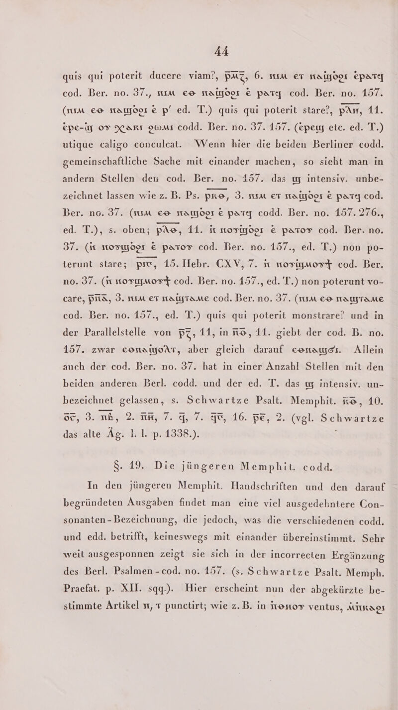 quis qui poterit ducere viam!?, PMZ, 6. IM ET Malyo9I Epare cod. Ber. no. 37., sıım eo statyoor € parte cod. Ber. no. 157. (sum eo namydor &amp; p’ ed. T.) quis qui poterit stare?, pAs, 11. epe-g 09 Xarı owaı codd. Ber. no. 37. 157. (epewy etc. ed. T.) utique caligo conculcat. WVenn hier die beiden Berliner codd. gemeinschaftliche Sache mit einander machen, so sieht man in andern Stellen den cod. Ber. no. 157. das w intensiv. unbe- zeichnet lassen wie z. B. Ps. pre, 3. nım er taiyoor &amp; part] cod. Ber. no. 37. (sıım e® stamoos € party codd. Ber. no. 157.276., ed. T.), s. oben; pAe, 11. iı 1orWyoos € Pato® cod. Ber. no. 37. (it mosıyoor € pator cod. Ber. no. 157., ed. T.) non po- terunt stare; pre, 15. Hebr. CXV, 7. it nosigmost cod. Ber, no. 37. (1 tosıymosT cod. Ber. no. 157., ed. T.) non poterunt vo- care, Bits, 3. Im er natytame cod. Ber. no. 37. (11m € namrame cod. Ber. no. 157., ed. T.) quis qui poterit monstrare’ und in der Parallelstelle von B7» 11, in ne, 11. giebt der cod. B. no. 157. zwar eonamoAT, aber gleich darauf essamyes. Allein auch der cod. Ber. no. 37. hat in einer Anzahl Stellen mit den beiden anderen Berl. codd. und der ed. T. das w intensiv. un- bezeichnet gelassen, s. Schwartze Psalt. Memphit. &amp;®, 10. 52, 3. nb, 2. un, 7. 9,7. 6, 16. pe, 2. (vgl. Schwartze das alte Äg. 1. 1. p. 1338.). $. 19. Die jüngeren Memphit. codd. In den jüngeren Memphit. Handschriften und den darauf begründeten Ausgaben findet man eine viel ausgedehntere Con- sonanten-Bezeichnung, die jedoch, was die verschiedenen codd. und edd. betrifft, keineswegs mit einander übereinstimmt. Sehr weit ausgesponnen zeigt sie sich in der incorrecten Ergänzung des Berl. Psalmen -cod. no. 157. (s. Schwartze Psalt. Memph. Praefat. p. XII. sqq.). Hier erscheint nun der abgekürzte be- stimmte Artikel ır, 7 punctirt; wie z.B. in Ireno® ventus, MIIRAOS