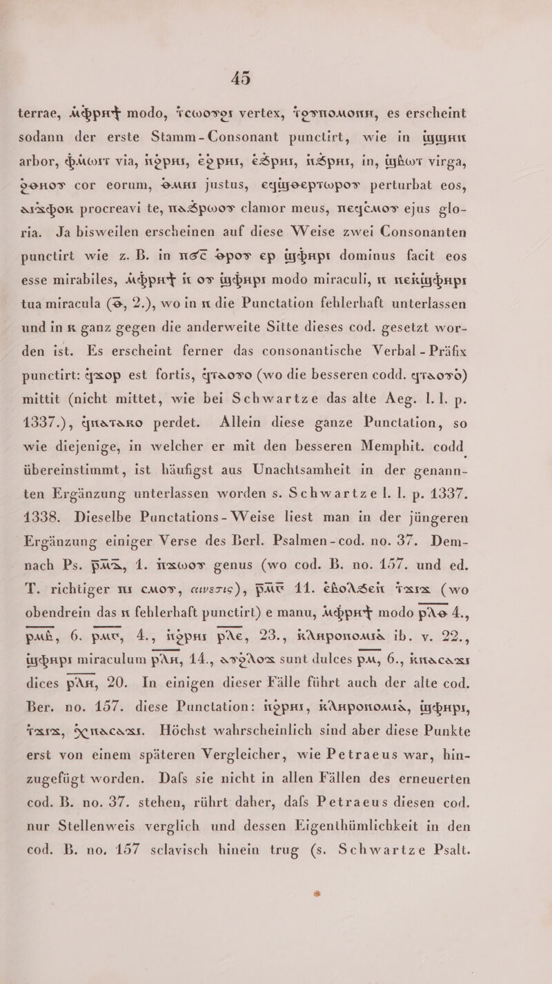 terrae, Apr modo, Tcwoser vertex, TOFMOMOINH, es erscheint sodann der erste Stamm-Consonant punclirt, wie in igegrm arbor, Biwort via, öprs, E&gt;pas, &amp;Spar, itSpas, in, iybwT virga, 99H07 Cor eorum, OMHI Justus, EeAjJEEPTWwPOT perturbat eos, aıxcbor procreavi te, naSspwor clamor meus, TEIICMOT ejus glo- ria. Ja bisweilen erscheinen auf diese Weise zwei Consonanten punctirt wie z.B. in nsc ®pos ep üyhripr dominus facit eos esse mirabiles, Mbpmt ft 07 iyebrıpı modo miraculi, ıı sterigebnps tua miracula (8, 2.), wo in u die Punctation fehlerhaft unterlassen und in x ganz gegen die anderweite Sitte dieses cod. gesetzt wor- den ist. Es erscheint ferner das consonantische Verbal - Präfix punctirt: gxop est fortis, fraoro (wo die besseren codd. ygraoro) mittit (nicht mittet, wie bei Schwartze das alte Aeg. 1.1. p. 1337.), ynataro perdet. Allein diese ganze Punctation, so wie diejenige, in welcher er mit den besseren Memphit. codd übereinstimmt, ist häufigst aus Unachtsamheit in der genann- ten Ergänzung unterlassen worden s. Schwartzel. |. p. 1337. 1338. Dieselbe Punctations- Weise liest man in der jüngeren Ergänzung einiger Verse des Berl. Psalmen -cod. no. 37. Dem- nach Ps. PM&amp;, 1. I1xwor genus (wo cod. B. no. 157. und ed. T. richtiger ns cmos, awesıs), Bmw 11. ehoASen Taxız (wo obendrein das st fehlerhaft punctirt) e manu, Mbprt modo pAo 4., pub, 6. pam, 4., itöpru pAe, 23., kAnponoma ib. v. 22., igebrps miraculum pas, 14., AT0A0x sunt dulces Pat, 6., krtacası dices pArı, 20. In einigen dieser Fälle führt auch der alte cod. Ber. no. 157. diese Punctation: toprs, KAHPonoMIa, yebrpr, Ta, Xıacaaı. Höchst wahrscheinlich sind aber diese Punkte erst von einem späteren Vergleicher, wie Petraeus war, hin- zugefügt worden. Dals sie nicht in allen Fällen des erneuerten cod. B. no. 37. stehen, rührt daher, dafs Petraeus diesen cod. nur Stellenweis verglich und dessen Eigenthümlichkeit in den cod. B. no. 157 sclavisch hinein trug (s. Schwartze Psalt.