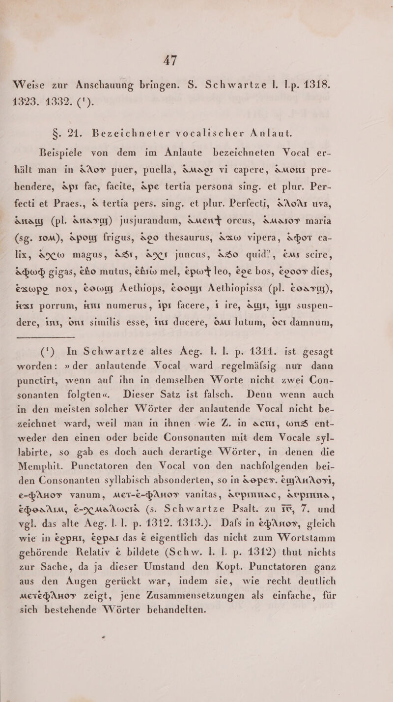 Weise zur Anschauung bringen. $S. Schwartze l. I.p. 1318. 1323. 1332. ('). 8. 21. Bezeichneter vocalischer Anlaut. Beispiele von dem im Anlaute bezeichneten Vocal er- hält man in &amp;Ao® puer, puella, Amapı vi capere, AMmornı pre- hendere, &amp;Apı fac, facite, Ape tertia persona sing. et plur. Per- fecti et Praes., &amp; tertia pers. sing. et plur. Perfecti, AAoAı uva, Anaıy (pl. Antasıy) jusjurandum, AMment orcus, AMAIOT maria (sg. som), Apowy frigus, Ap0 thesaurus, A&amp;w vipera, Abort ca- lix, AXw magus, ASı, AXı juncus, &amp;So quid?, Emr scire, Abwo gigas, &amp;ho mutus, Ehrw mel, epwt leo, &amp;e bos, &amp;9007 dies, exzwpe nox, Eowıy Aethiops, eooyı Aethiopissa (pl. esarıy), Hz porrum, HTIs numerus, Ips facere, I ire, Aus, Iyr suspen- dere, iss, ort similis esse, Ists ducere, oms lutum, ocı damnum, (') In Schwartze altes Aeg. 1. I. p. 1311. ist gesagt worden: » der anlautende Vocal ward regelmälsig nur dann punctirt, wenn auf ihn in demselben Worte nicht zwei Con- sonanten folgten«. Dieser Satz ist falsch. Denn wenn auch in den meisten solcher Wörter der anlautende Vocal nicht be- zeichnet ward, weil man in ıhnen wie Z. in acht, wn&amp; ent- weder den einen oder beide Gonsonanten mit dem Vocale syl- labirte, so gab es doch auch derartige Wörter, in denen die Mempbhit. Punctatoren den Vocal von den nachfolgenden bei- den Consonanten syllabisch absonderten, so in A8pes. ewAHAosT, e-PAno® vanum, MET-e-PAHoT vyanitas, AUTPIMNAC, ATPIMNa, EpoaAm, E-XmaAwcra (s. Schwartze Psalt. zu ic, 7. und vgl. das alte Aeg. 1.1. p. 1312. 1313.). Dals in epAnos, gleich wie in eopns, &amp;opar das &amp; eigentlich das nicht zum Wortstamm gehörende Relativ € bildete (Schw. 1. I. p. 1312) thut nichts zur Sache, da ja dieser Umstand den Kopt. Punctatoren ganz aus den Augen gerückt war, indem sie, wie recht deutlich MeTePAHoT zeigt, jene Zusammensetzungen als einfache, für sich bestehende Wörter behandelten.