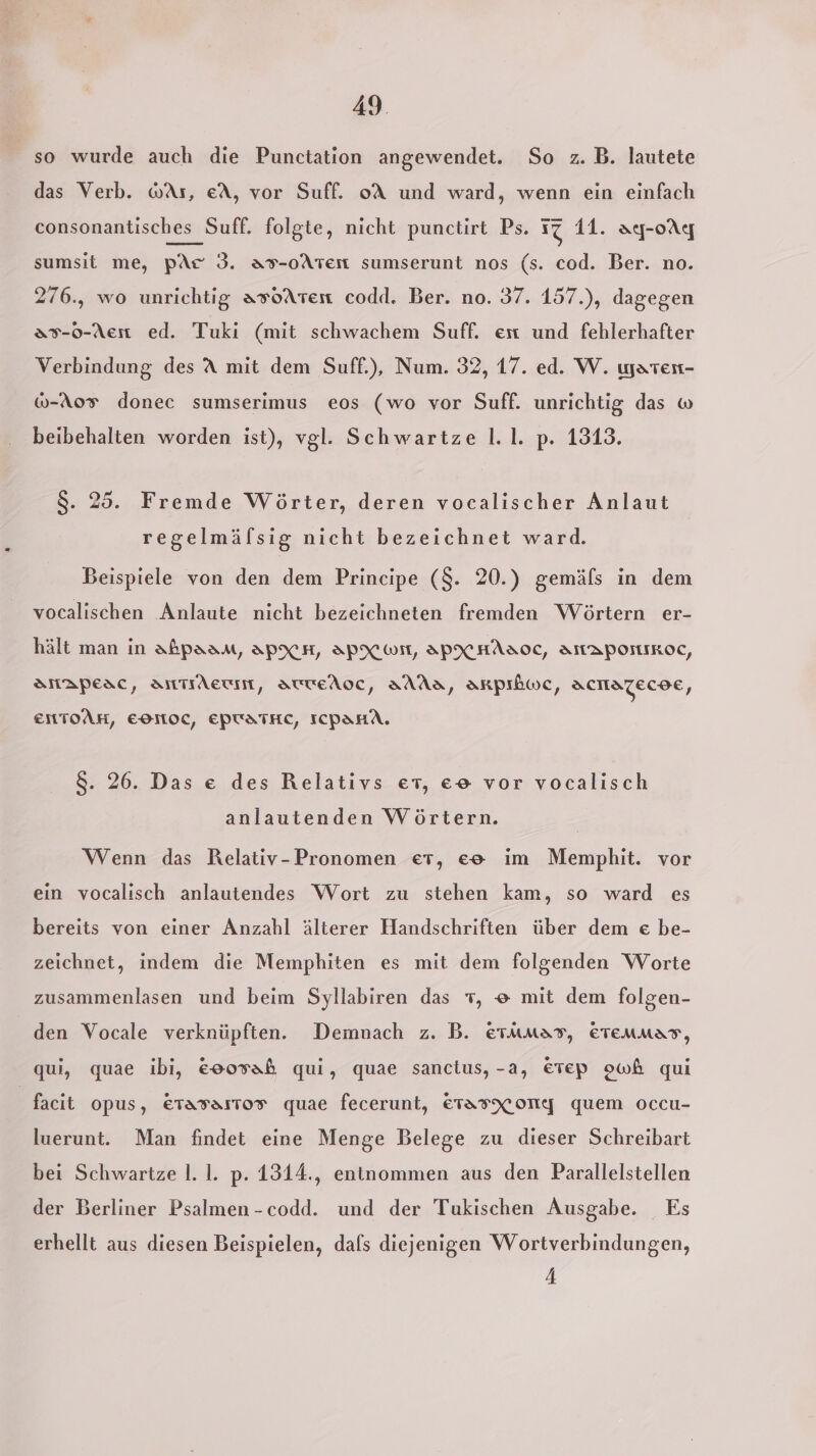 so wurde auch die Punctation angewendet. So z. B. lautete das Verb. wAs, eA, vor Suff. oA und ward, wenn ein einfach consonantisches Suff. folgte, nicht punctirt Ps. 17 11. ay-oAg sumsit me, pAr 3. as-oAten sumserunt nos (s. cod. Ber. no. 276., wo unrichtig asoATten codd. Ber. no. 37. 157.), dagegen &amp;7-0-Aen ed. Tuki (mit schwachem Suff. ent und fehlerhafter Verbindung des A mit dem Suff.), Num. 32, 17. ed. W. waren- @-Ao® donec sumserimus eos (wo vor Suff. unrichtig das w beibehalten worden ist), vgl. Schwartze l.1. p. 1313. 8. 25. Fremde Wörter, deren vocalischer Anlaut regelmälsig nicht bezeichnet ward. Beispiele von den dem Principe ($. 20.) gemäfs in dem vocalischen Anlaute nicht bezeichneten fremden Wörtern er- hält man in abpaam, APXH, APX ON, APXHAAOC, AMAPONIKOC, SHApesc, TrAeuin, StteAoc, AAAS, AaRpıkwc, ACHATECDE, ENTOAH, EOMOCL, EPTATHC, ICPAHA. 8. 26. Das e des Relativs er, ee vor vocalisch anlautenden Wörtern. Wenn das Relativ-Pronomen et, ee ım Memphit. vor ein vocalisch anlautendes Wort zu stehen kam, so ward es bereits von einer Anzahl älterer Handschriften über dem e be- zeichnet, indem die Memphiten es mit dem folgenden Worte zusammenlasen und beim Syllabiren das 7, e mit dem folgen- den Vocale verknüpften. Demnach z. B. erumss, Eeremmas, qui, quae ibi, eoosah qui, quae sanctus, -a, €rep owh qui facit opus, ETasaıtos quae fecerunt, ETAFXONYG quem occu- luerunt. Man findet eine Menge Belege zu dieser Schreibart bei Schwartze l. I. p. 1314., entnommen aus den Parallelstellen der Berliner Psalmen-codd. und der Tukischen Ausgabe. Es erhellt aus diesen Beispielen, dals diejenigen Wortverbindungen, 4