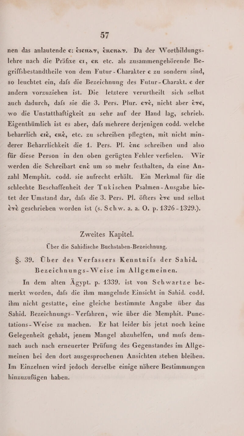 nen das anlautende e: esentas, erenas. Da der Wortbildungs- lehre nach die Präfixe es, er etc. als zusammengehörende Be- griffsbestandtheile von dem Futur - Charakter e zu sondern sind, so leuchtet ein, dafs die Bezeichnung des Futur - Charakt. e der andern vorzuziehen ist. Die letztere verurtheilt sich selbst auch dadurch, dals sie die 3. Pers. Plur. eve, nicht aber eve, wo die Unstatthaftigkeit zu sehr auf der Hand lag, schrieb. Eigenthümlich ist es aber, dafs mehrere derjenigen codd. welche beharrlich ese, exe, etc. zu schreiben pflegten, mit nicht min- derer Beharrlichkeit die 1. Pers. Pl. ente schreiben und also für diese Person in den oben gerügten Fehler verfielen. Wir werden die Schreibart ee um so mehr festhalten, da eine An- zahl Memphit. codd. sie aufrecht erhält. Ein Merkmal für die schlechte Beschaffenheit der Tukischen Psalmen - Ausgabe bie- tet der Umstand dar, dafs die 3. Pers. Pl. öfters eve und selbst eve geschrieben worden ist (s. Schw. a.a. ©. p. 1326 -1329.). Zweites Kapitel. Über die Sahidische Buchstaben-Bezeichnung. 8:30 Über des Verfassers esntiihe der Sahid. Bezeichnungs- Weise im Allgemeinen. In dem alten Ägypt. p. 1339. ist von Schwartze be- merkt worden, dafs die ihm mangelnde Einsicht in Sahid. codd. ihm nicht gestatte, eine gleiche bestimmte Angabe über das Sahid. Bezeichnungs- Verfahren, wie über die Memphit. Punc- tations- Weise zu machen. Er hat leider bis jetzt noch keine Gelegenheit gehabt, jenem Mangel abzuhelfen, und muls dem- nach auch nach erneuerter Prüfung des Gegenstandes ım Allge- meinen bei den dort ausgesprochenen Ansichten stehen bleiben. Im Einzelnen wird jedoch derselbe einige nähere Bestimmungen hinzuzufügen haben.