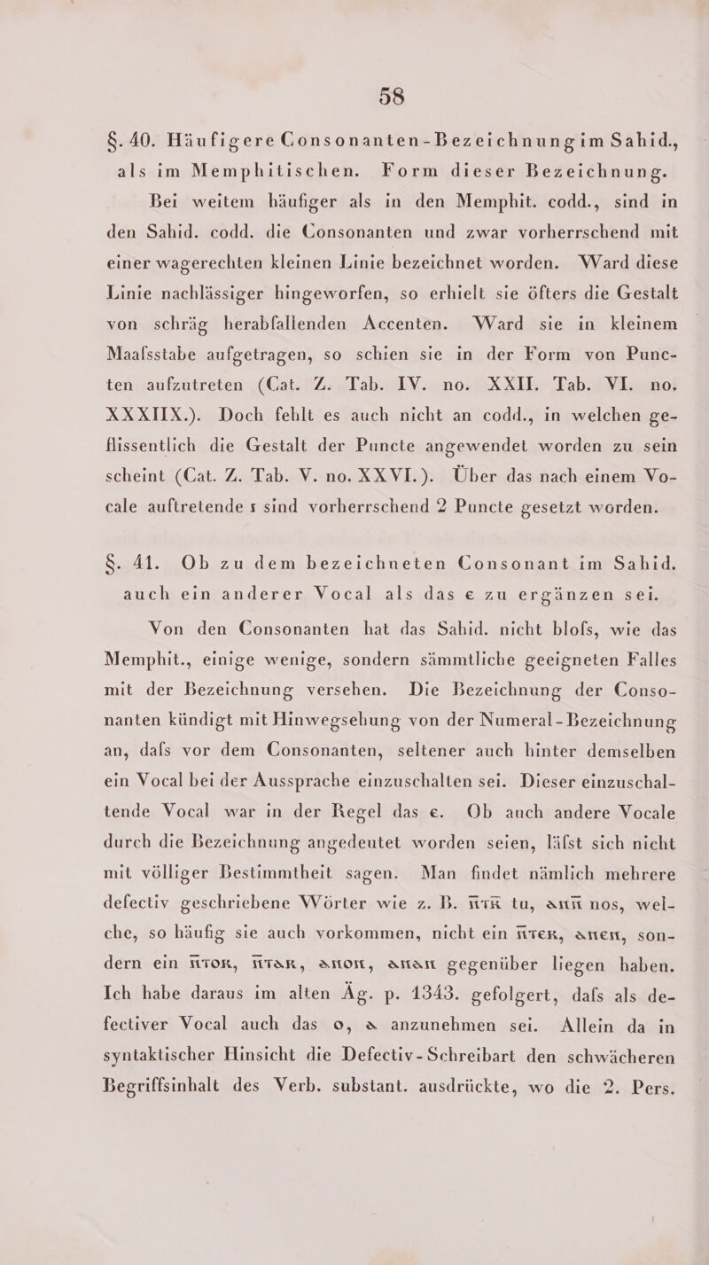 8.40. Häufigere Gonsonanten-Bezeichnungim Sahid,, als im Memphitischen. Form dieser Bezeichnung. Bei weitem häufiger als in den Memphit. codd., sind in den Sahıd. codd. die Gonsonanten und zwar vorherrschend mit einer wagerechten kleinen Linie bezeichnet worden. Ward diese Linie nachlässiger hingeworfen, so erhielt sie öfters die Gestalt von schräg herabfallenden Accenten. Ward sie in kleinem Maalsstabe aufgetragen, so schien sie in der Form von Punc- ten «aufzutreten (Cat. Z: Tab. IV. no. XXIL Tab. VL. xo: XXXIIX.). Doch fehlt es auch nicht an codd., in welchen ge- flissentlich die Gestalt der Puncte angewendet worden zu sein scheint (Cat. Z. Tab. V. no. XXVI.). Über das nach einem Vo- cale auftretende s sind vorherrschend 2 Puncte gesetzt worden. S. 41. Ob zu dem bezeichneten Consonant im Sahid. auch eın anderer Vocal als das e zu ergänzen sei. Von den Consonanten hat das Sahid. nicht blofs, wie das Memphit., einige wenige, sondern sämmtliche geeigneten Falles mit der Bezeichnung versehen. Die Bezeichnung der Conso- nanten kündigt mit Hinwegsebung von der Numeral- Bezeichnung an, dafs vor dem Gonsonanten, seltener auch hinter demselben ein Vocal bei der Aussprache einzuschalten sei. Dieser einzuschal- tende Vocal war in der Regel das e. Ob auch andere Vocale durch die Bezeichnung angedeutet worden seien, lälst sich nicht mit völliger Bestimmtheit sagen. Man findet nämlich mehrere defectiv geschriebene Wörter wie z. B. iitK tu, arıı nos, wel- che, so häufig sie auch vorkommen, nicht ein fiter, aner, son- dern ein Tor, tar, Amon, aman gegenüber liegen haben. Ich habe daraus im alten Äg. p. 1343. gefolgert, dafs als de- fectiver Vocal auch das o, &amp; anzunehmen sei. Allein da in syntaktischer Hinsicht die Defectiv-Schreibart den schwächeren Begriffsinhalt des Verb. substant. ausdrückte, wo die 2. Pers.