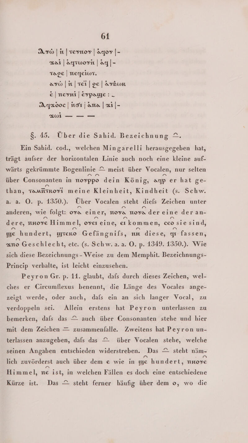 Ari | it | TEesıor | Aygor |- a1 | Ayrworn | aq|- TAQE | TTELJEIWT. ar | sı | Tei | pe | ayhwor € | nesns | ETpawye:_ Ayxooc | sıcı | ana | I |- zw — — — $. 45. Ein Sahid. cod., welchen Mingarelli herausgegeben hat, trägt aulser der horizontalen Linie auch noch eine kleine auf- wärts gekrümmte Bogenlinie = meist über Vocalen, nur selten über Consonanten in TOsppo dein König, ayp er»hat ger than, Tamftkosi meine Kleinheit, Kindheit (s. Schw. 22.041350): Über Vocalen ‚steht diels Zeichen unter anderen, wie folgt: ER einer, nosa noss der eine deran- dere, nkose Himmel, OFEI eine, ei ı kommen, ceco sie sind, we hundert, IWTERO Gefängnils, sn diese, gr. fassen, So 0 Geschlecht, ete. (s. Schw. a.a. O. p. 1349. 1350.). Wie sich diese Bezeichnungs- Weise zu dem Memphit. Bezeichnungs- Princip verbalte, ist leicht einzusehen. PeyronGr. p. 11. glaubt, dafs durch dieses Zeichen, wel- ches er Circumfiexus benennt, die Länge des Vocales ange- zeigt werde, oder auch, dafs ein an sich langer Vocal, zu verdoppeln sei. Allein erstens hat Peyron unterlassen zu bemerken, dals das — auch über Gonsonanten stehe und hier mit dem Zeichen = zusammenlalle. Zweitens hat Peyron un- terlassen anzugeben, dals das — über Vocalen stehe, welche [a) seinen Angaben entschieden widerstreben. Das -- steht näm- [@) (0) lich zuvörderst auch über dem e wie in we hundert, nnuove N Himmel, ne ist, in welchen Fällen es doch eine entschiedene nm Kürze ist. Das — steht ferner häufig über dem o, wo die