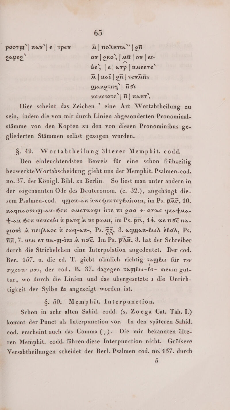 poosıy‘ | tar\| e | Tper a | noAHta” | on oapeo‘ 0° | oro‘, | mit | or | er- be‘, |e| asp | nmeese‘ aM |naf| of | Test wyarorag | ich stertesote | N | anr. Hier scheint das Zeichen “ eine Art Wortabtheilung zu sein, indem die von mir durch Linien abgesonderten Pronominal- stämme von den Kopten zu den von diesen Pronominibus ge- gliederten Stämmen selbst gezogen wurden. 8. 49. Wortabtheilung älterer Memphit. codd. Den einleuchtendsten Beweis für eine schon frühzeitig bezweckteWortabscheidung giebt uns der Memphit. Psalmen-cod. n0. 37. der Königl. Bibl. zu Berlin. So liest man unter andern in der sogenannten Ode des Deuteronom. (c. 32.), angehängt die- sem Psalmen-cod. ywon-an ıxebnetephonkenmn, im Ps. Bus, 10. HALNSOFWM-AN-SEH OMETRWPI HTE III 290 + OTRE ynatma- +-an Sen stertcehr it parte] M sm Pwaıs, im Ps. Pt., 14. ze nec na- 91055 A TerfAaoc it cwej-an-, Ps. 37 3. aymyar-AwA ehoA, Ps. iin, 7. ıım er na-y-ını a ııac. Im Ps. An, 3. hat der Schreiber durch die Strichelchen eine Interpolation angedeutet. Der cod. Ber. 157. u. die ed. T. giebt nämlich richtig Tay&amp;w für ryv oy,owov mov, der cod. B. 37. dagegen mb -&amp;r- meum gut- tur, wo durch die Linien und das übergesetzte s die Unrich- tigkeit der Sylbe &amp;rs angezeigt worden ist. 8. 50. Memphit. Interpunction. Schon in sehr alten Sahid. codd. (s. Zoega Cat. Tab. I.) kommt der Punct als Interpunction vor. In den späteren Sahid. cod. erscheint auch das Comma (,). Die mir bekannten älte- ren Mempbhit. codd. führen diese Interpunction nicht. Grölsere Versabtheilungen scheidet der Berl. Psalmen cod. no. 157. durch ad 18)