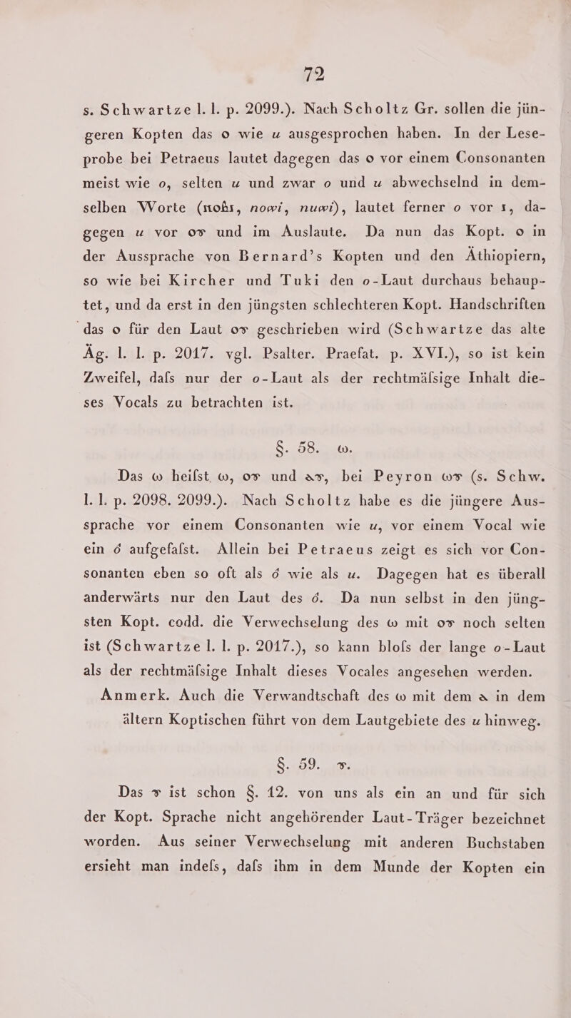 s. Schwartzel.l. p. 2099.). Nach Scholtz Gr. sollen die jün- geren Kopten das o wie u ausgesprochen haben. In der Lese- probe bei Petraeus lautet dagegen das o vor einem Consonanten meist wie o, selten z und zwar o und u abwechselnd in dem- selben Worte (moßs, nowi, nuwi), lautet ferner o vor s, da- gegen u vor 0% und im Auslaute.e Da nun das Kopt. o in der Aussprache von Bernard’s Kopten und den Äthiopiern, so wie bei Kircher und Tuki den o-Laut durchaus behaup- tet, und da erst in den jüngsten schlechteren Kopt. Handschriften ‘das o für den Laut 0% geschrieben wird (Schwartze das alte Äg. 1. 1. p. 2017. vgl. Psalter. Praefat. p. XVI.), so ist kein Zweifel, dafs nur der o-Laut als der rechtmälsige Inhalt die- ses Vocals zu betrachten ist. 8.208.240, Das w heilst. w, 0% und as, bei Peyron w# (s. Schw. l. 1. p. 2098. 2099.). Nach Scholtz habe es die jüngere Aus- sprache vor einem Consonanten wie u, vor einem Vocal wie ein 6 aufgefalst. Allein bei Petraeus zeigt es sich vor Con- sonanten eben so oft als ö wie als u. Dagegen hat es überall anderwärts nur den Laut des 6. Da nun selbst in den jüng- sten Kopt. codd. die Verwechselung des w mit 0% noch selten ist (Schwartzel.1. p. 2017.), so kann blofs der lange o-Laut als der rechtmäfsige Inhalt dieses Vocales angesehen werden. Anmerk. Auch die Verwandtschaft des w mit dem a in dem ältern Koptischen führt von dem Lautgebiete des u hinweg. Se. Das » ist schon $. 12. von uns als ein an und für sich der Kopt. Sprache nicht angehörender Laut - Träger bezeichnet worden. Aus seiner Verwechselung mit anderen Buchstaben ersieht man indefs, dafs ihm in dem Munde der Kopten ein