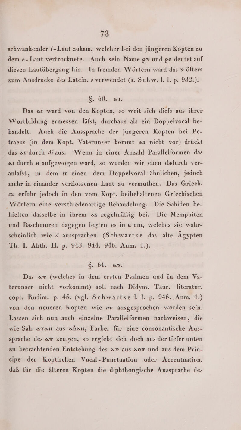 schwankender ’-Laut zukam, welcher bei den jüngeren Kopten zu dem e- Laut vertrocknete. Auch sein Name 9% und oe deutet auf diesen Lautübergang hin. In fremden Wörtern ward das 5 öfters zum Ausdrucke des Latein. o verwendet (s. Schw. 1. 1. p. 932.). 8. 60. ar. Das ar ward von den Kopten, so weit sich diels aus ihrer Wortbildung ermessen läfst, durchaus als ein Doppelvocal be- handelt. Auch die Aussprache der jüngeren Kopten bei Pe- traeus (in dem Kopt. Vaterunser kommt as nicht vor) drückt das as durch diaus. Wenn in einer Anzahl Parallelformen das a1 durch u aufgewogen ward, so wurden wir eben dadurch ver- anlafst, in dem u einen dem Doppelvocal ähnlichen, jedoch mehr in einander verflossenen Laut zu vermuthen. Das Griech. cı erfuhr jedoch in den vom Kopt. beibehaltenen Griechischen Wörtern eine verschiedenartige Behandelung. Die Sahiden be- hielten dasselbe in ihrem ar regelmälsig bei. Die Memphiten und Baschmuren dagegen legten es ine um, welches sie wahr- scheinlich wie @ aussprachen (Schwartze das alte Ägypten Th. I. Abth. II. p. 943. 944. 946. Anm. 1.). 8. 61. am. Das &amp;% (welches in dem ersten Psalmen und in dem Va- terunser nicht vorkommt) soll nach Didym. Taur. literatur. copt. Rudim. p. 45. (vgl. Schwartze I. l. p. 946. Anm. 1.) von den neueren Kopten wie av ausgesprochen worden sein. Lassen sich nun auch einzelne Parallelformen nachweisen, die ‘wie Sah. avant aus abaıt, Farbe, für eine consonantische Aus- sprache des a® zeugen, so ergiebt sich doch aus der tiefer unten zu betrachtenden Entstehung des a% aus 30% und aus dem Prin- cipe der Koptischen Vocal-Punctuation oder Accentuation, dafs für die älteren Kopten die diphthongische Aussprache des