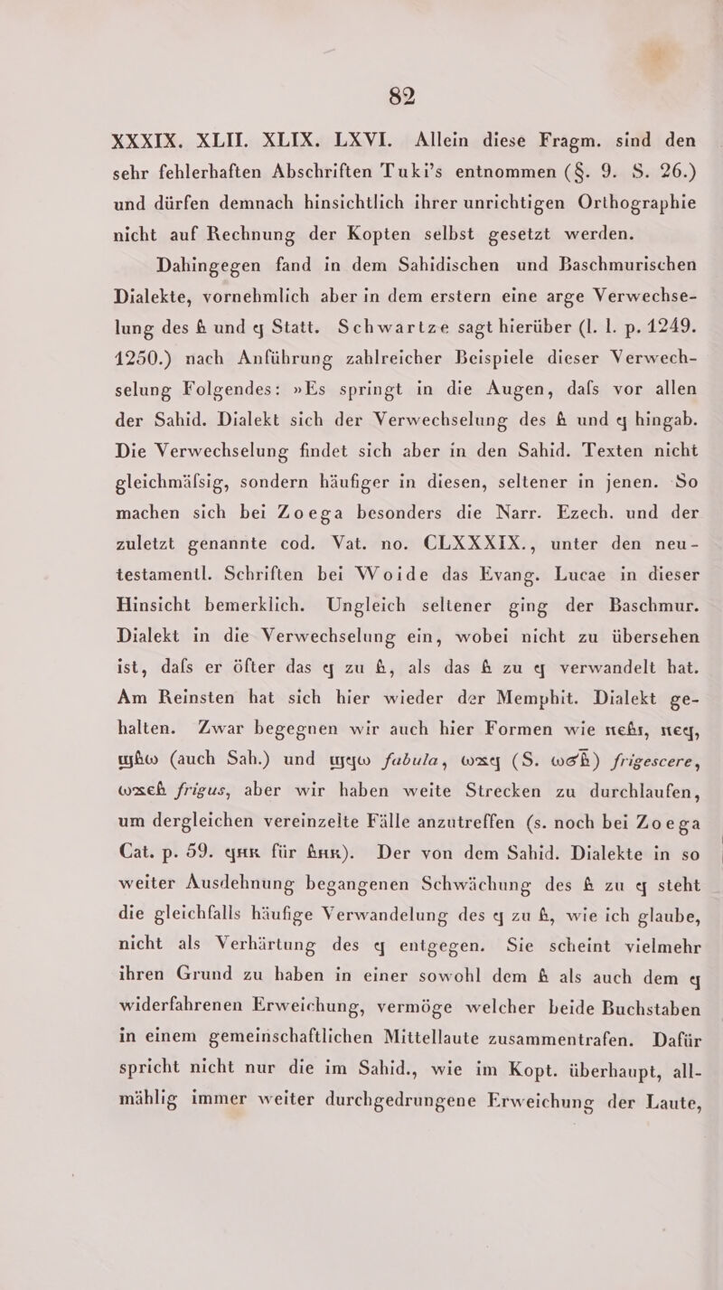 XXXIX. XLH. XLIX. LXVI. Allein diese Fragm. sind den sehr fehlerhaften Abschriften Tuki’s entnommen ($. 9. S. 26.) und dürfen demnach hinsichtlich ihrer unrichtigen Orthographie nicht auf Rechnung der Kopten selbst gesetzt werden. Dahingegen fand in dem Sahidischen und Baschmurischen Dialekte, vornehmlich aber in dem erstern eine arge Verwechse- lung des &amp; und q Statt. Schwartze sagt hierüber (I. I. p. 1249. 1250.) nach Anführung zahlreicher Beispiele dieser Verwech- selung Folgendes: »Es springt in die Augen, dals vor allen der Sahid. Dialekt sich der Verwechselung des &amp; und q hingab. Die Verwechselung findet sich aber in den Sahid. Texten nicht gleichmälsig, sondern häufiger in diesen, seltener in jenen. ‘So machen sich bei Zoega besonders die Narr. Ezech. und der zuletzt genannte cod. Vat. no. CLXXXIX., unter den neu- testamentl. Schriften bei Woide das Evang. Lucae in dieser Hinsicht bemerklich. Ungleich seltener ging der Baschmur. Dialekt in die Verwechselung ein, wobei nicht zu übersehen ist, dals er öfter das q zu &amp;, als das &amp; zu q verwandelt hat. Am Reinsten hat sich hier wieder der Memphit. Dialekt ge- halten. Zwar begegnen wir auch hier Formen wie stehr, steg, bw (auch Sah.) und ıyyw fadula, way (S. weh) frigescere, wxeh frigus, aber wir haben weite Strecken zu durchlaufen, um dergleichen vereinzelte Fälle anzutreffen (s. noch bei Zoega Cat. p. 59. qser für Ar). Der von dem Sahid. Dialekte in so weiter Ausdehnung begangenen Schwächung des &amp; zu &lt;q steht die gleichfalls häufige Verwandelung des q zu &amp;, wie ich glaube, nicht als Verhärtung des 4 entgegen. Sie scheint vielmehr ihren Grund zu haben in einer sowohl dem &amp; als auch dem g widerfahrenen Erweichung, vermöge welcher beide Buchstaben in einem gemeinschaftlichen Mittellaute zusammentrafen. Dafür spricht nicht nur die im Sahid., wie im Kopt. überhaupt, all- mählig immer weiter durchgedrungene Erweichung der Laute,