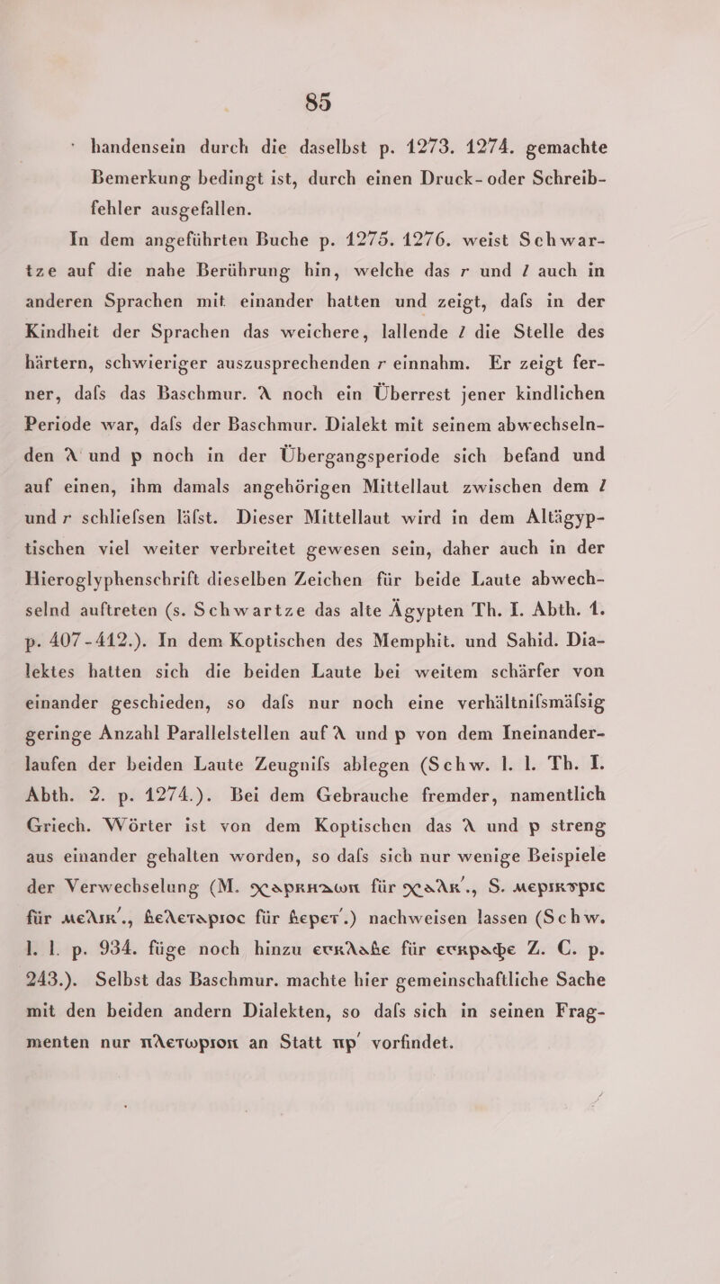 ' handensein durch die daselbst p. 1273. 1274. gemachte Bemerkung bedingt ist, durch einen Druck- oder Schreib- fehler ausgefallen. In dem angeführten Buche p. 1275. 1276. weist Sch war- tze auf die nahe Berührung hin, welche das r und 7 auch in anderen Sprachen mit. einander hatten und zeigt, dals in der Kindheit der Sprachen das weichere, lallende 2 die Stelle des härtern, schwieriger auszusprechenden r einnahm. Er zeigt fer- ner, dafs das Baschmur. A noch ein Überrest jener kindlichen Periode war, dafs der Baschmur. Dialekt mit seinem abwechseln- den A und p noch in der Übergangsperiode sich befand und auf einen, ihm damals angehörigen Mittellaut zwischen dem ? und r schliefsen läfst. Dieser Mittellaut wird in dem Altägyp- tischen viel weiter verbreitet gewesen sein, daher auch in der Hieroglyphenschrift dieselben Zeichen für beide Laute abwech- selnd auftreten (s. Schwartze das alte Ägypten Th. I. Abth. 1. p. 407-412.). In dem Koptischen des Memphit. und Sahid. Dia- lektes hatten sich die beiden Laute bei weitem schärfer von einander geschieden, so dals nur noch eine verhältnilsmälsig geringe Anzahl Parallelstellen auf A und p von dem Ineinander- laufen der beiden Laute Zeugnils ablegen (Schw. 1. 1. Th. I. Abth. 2. p. 1274.). Bei dem Gebrauche fremder, namentlich Griech. Wörter ist von dem Koptischen das A und p streng aus einander gehalten worden, so dafs sich nur wenige Beispiele der Verwechselung (M. xaprnaoı für XaAr., S. Mepırspic für meAsr‘., beAerapıoc für heper.) nachweisen lassen (Schw. l. 1. p. 934. füge noch hinzu ewrAabe für eunpape Z. C. p. '243.). Selbst das Baschmur. machte hier gemeinschaftliche Sache mit den beiden andern Dialekten, so dafs sich in seinen Frag- menten nur nAeTwpion an Statt np vorfindet.