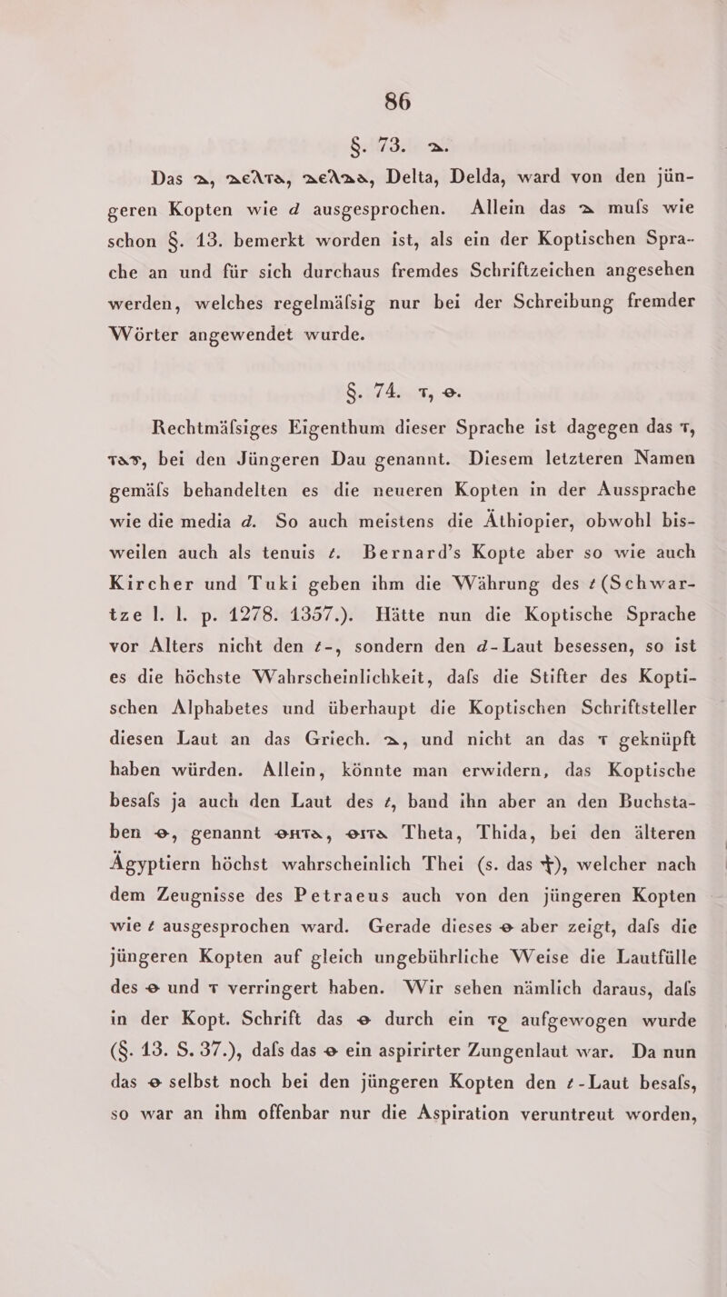 SEEN Das a, acAta, aeAaa, Delta, Delda, ward von den jün- geren Kopten wie d ausgesprochen. Allein das a muls wie schon 8. 13. bemerkt worden ist, als ein der Koptischen Spra- che an und für sich durchaus fremdes Schriftzeichen angesehen werden, welches regelmälsig nur bei der Schreibung fremder Wörter angewendet wurde. 8. 74. 1, ©. Rechtmäfsiges Eigenthum dieser Sprache ist dagegen das 1, 13%, bei den Jüngeren Dau genannt. Diesem letzteren Namen gemäls behandelten es die neueren Kopten in der Aussprache wie die media d. So auch meistens die Äthiopier, obwohl bis- weilen auch als tenuis £. Bernard’s Kopte aber so wie auch Kircher und Tuki geben ihm die Währung des z(Schwar- tze l. I. p. 1278. 1357.). Hätte nun die Koptische Sprache vor Alters nicht den z-, sondern den d-Laut besessen, so ist es die höchste Wahrscheinlichkeit, dals die Stifter des Kopti- schen Alphabetes und überhaupt die Koptischen Schriftsteller diesen Laut an das Griech. a, und nicht an das geknüpft haben würden. Allein, könnte man erwidern, das Koptische besafs ja auch den Laut des z, band ihn aber an den Buchsta- ben ©, genannt enta, era Theta, Thida, bei den älteren Ägyptiern höchst wahrscheinlich Thei (s. das $), welcher nach dem Zeugnisse des Petraeus auch von den jüngeren Kopten wie £ ausgesprochen ward. Gerade dieses # aber zeigt, dafs die jüngeren Kopten auf gleich ungebührliche Weise die Lautfülle des © und T verringert haben. Wir sehen nämlich daraus, dals in der Kopt. Schrift das e durch ein 12 aufgewogen wurde (8. 13. S.37.), dafs das # ein aspirirter Zungenlaut war. Da nun das e selbst noch bei den jüngeren Kopten den z-Laut besals, so war an ihm offenbar nur die Aspiration veruntreut worden,