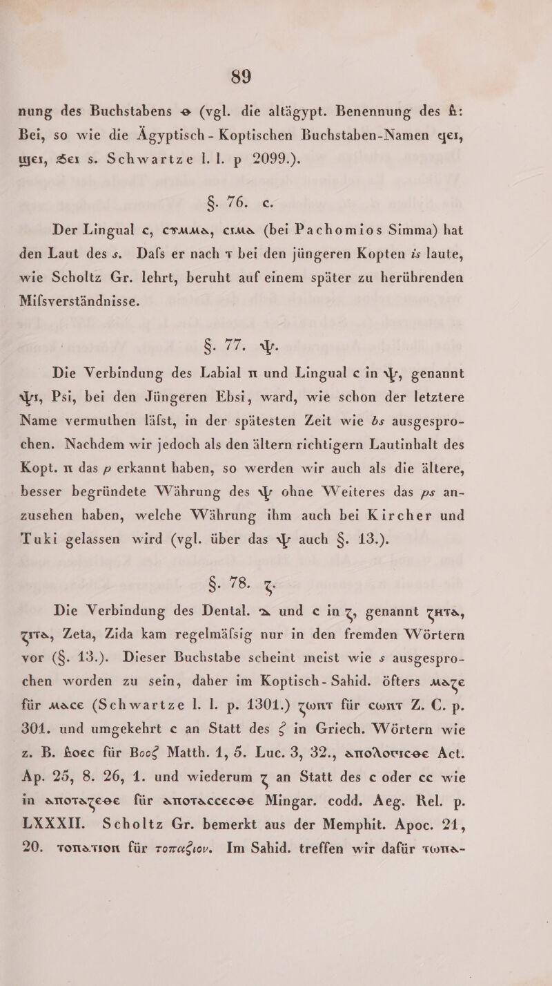 nung des Buchstabens &amp; (vgl. die altägypt. Benennung des &amp;: Bei, so wie die Ägyptisch - Koptischen Buchstaben-Namen ger, wes, Ser s. Schwartze l.1. p 2099.). 8:16 s€. Der Lingual ce, csmma, cıma (bei Pachomios Simma) hat den Laut des s. Dafs er nach T bei den jüngeren Kopten is laute, wie Scholtz Gr. lehrt, beruht auf einem später zu herührenden Mifsverständnisse. Sa er Die Verbindung des Labial n und Lingual ce in \y, genannt ıs, Psi, bei den Jüngeren Ebsi, ward, wie schon der letztere Name vermuthen läfst, in der spätesten Zeit wie bs ausgespro- chen. Nachdem wir jedoch als den ältern richtigern Lautinhalt des Kopt. n das p erkannt haben, so werden wir auch als die ältere, besser begründete Währung des 7 ohne Weiteres das ps an- zusehen haben, welche Währung ihm auch bei Kircher und Tuki gelassen wird (vgl. über das \p auch $. 13.). SAAB. 7 Die Verbindung des Dental. a und c in Z, genannt za, zıta, Zeta, Zida kam regelmäfsig nur in den fremden Wörtern vor (8. 13.). Dieser Buchstabe scheint meist wie s ausgespro- chen worden zu sein, daher im Koptisch- Sahid. öfters MATZE für nace (Schwartze l. |. p. 1301.) Zwitt für cwnt Z. C. p. 301. und umgekehrt c an Statt des £ in Griech. Wörtern wie 2. B. ßoec für Boog Matth. 1, 5. Luc. 3, 32., anoAouscoe Act. Ap. 25, 8. 26, 1. und wiederum z an Statt des c oder cc wie in SNOTATZEOE für anotaccecee Mingar. codd. Aeg. Rel. p. LXXXI. Scholtz Gr. bemerkt aus der Memphit. Apoc. 21, 20. sonarıon für roredıov. Im Sahid. treffen wir dafür twrra-