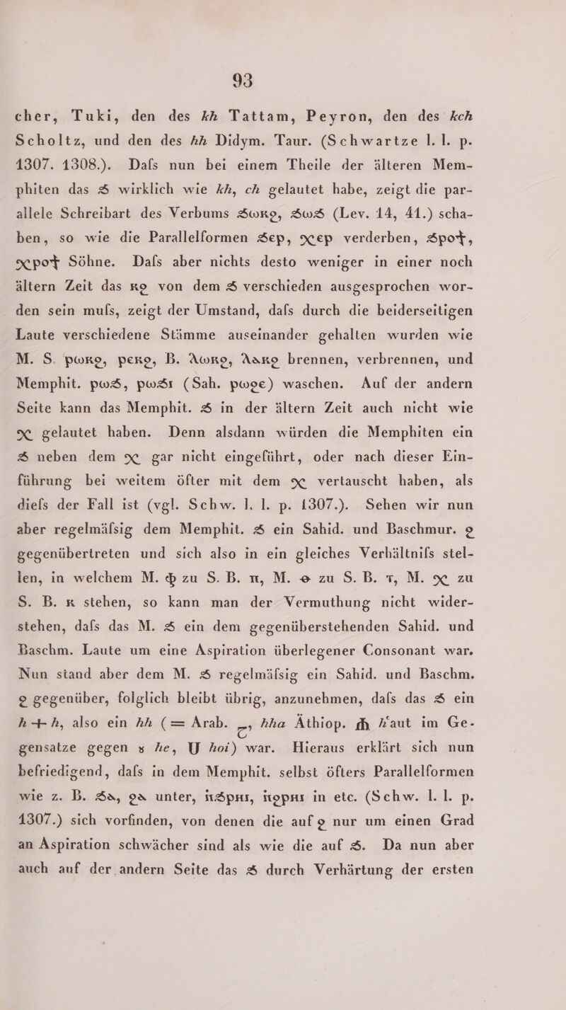 cher, Tuki, den des kA Tattam, Peyron, den des kch Scholtz, und den des AA Didym. Taur. (Schwartze l.l. p. 1307. 1308.). Dafs nun bei einem Theile der älteren Mem- phiten das $ wirklich wie kh, ch gelautet habe, zeigt die par- allele Schreibart des Verbums Swre, SwS (Lev. 14, 41.) scha- ben, so wie die Parallelformen Sep, Xep verderben, Spot, xpoT Söhne. Dafs aber nichts desto weniger in einer noch ältern Zeit das ko von dem &amp; verschieden ausgesprochen wor- . den sein muls, zeigt der Umstand, dafs durch die beiderseitigen Laute verschiedene Stämme auseinander gehalten wurden wie M. S. pwre, perp, B. Awro, Aakg brennen, verbrennen, und Memphit. pwS, pw&amp;örs (Sah. pwoe) waschen. Auf der andern Seite kann das Memphit. $ in der ältern Zeit auch nicht wie X gelautet haben. Denn alsdann würden die Memphiten ein &amp; neben dem x gar nicht eingeführt, oder nach dieser Ein- führung bei weitem öfter mit dem x vertauscht haben, als diels der Fall ist (vgl. Schw. 1. I. p. 1307.). Sehen wir nun aber regelmälsig dem Memphit. $ ein Sahid. und Baschmur. o gegenübertreten und sich also in ein gleiches Verhältnils stel- len, in welchem M. $ zu S.B. n, M. e zuS.B. 1,M. x zu o nicht wider- 8 stehen, dafs das M. 8 ein dem gegenüberstehenden Sahid. und S. B. x stehen, so kann man der Vermuthun Baschm. Laute um eine Aspiration überlegener Consonant war. Nun stand aber dem M. S regelmäfsig ein Sahid. und Baschm. 2 gegenüber, folglich bleibt übrig, anzunehmen, dals das &amp; ein h--h, also ein hAh (= Arab. 2 hha Äthiop. dh Faut im Ge- gensatze gegen s he, U Ahoi) war. Hieraus erklärt sich nun befriedigend, dafs in dem Memphit. selbst öfters Parallelformen wie z. B. $a, 98 unter, itöprs, ftopns in etc. (Schw. 1.1. p. 1307.) sich vorfinden, von denen die aufg nur um einen Grad an Aspiration schwächer sind als wie die auf $. Da nun aber auch auf der. andern Seite das &amp; durch Verhärtung der ersten