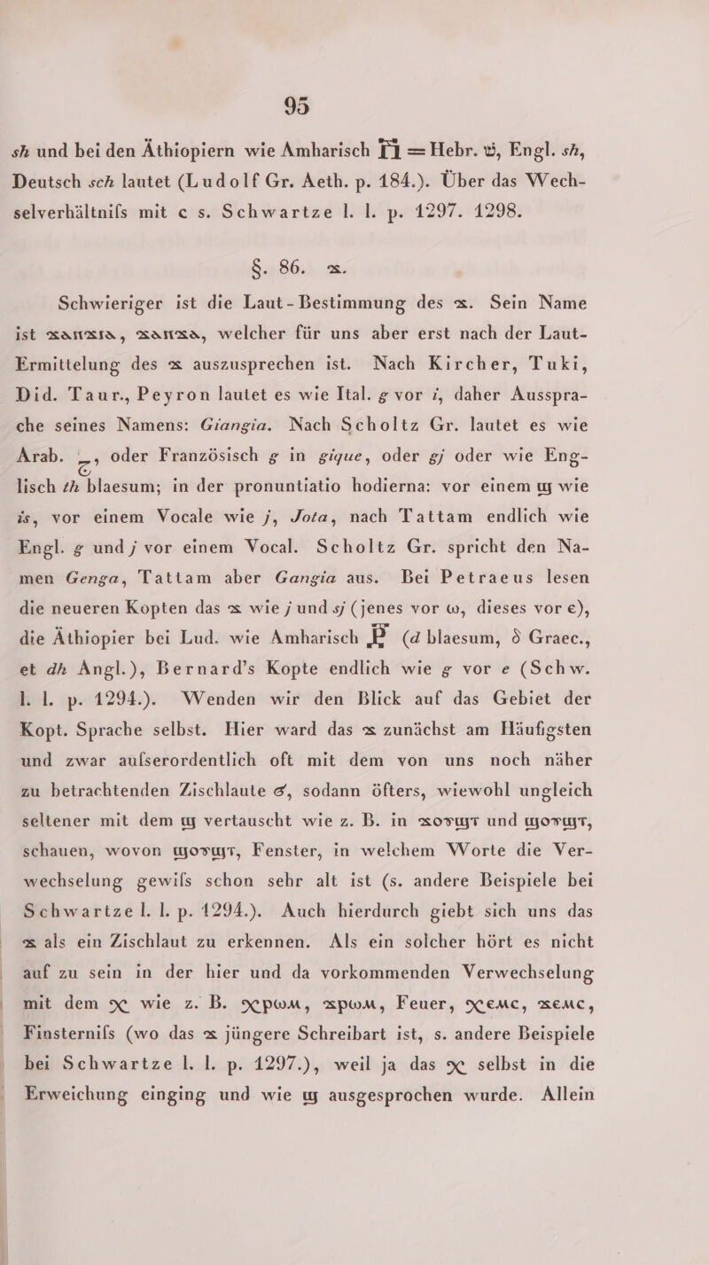 | b 95 sh und bei den Äthiopiern wie Amharisch TI =Hebr. &amp;, Engl. sh, Deutsch sch lautet (Ludolf Gr. Aeth. p. 184.). Über das Wech- selverhältnifs mit ce s. Schwartze |. I. p. 1297. 1298. 8. 86. =. Schwieriger ist die Laut- Bestimmung des x. Sein Name ist zaıızıa, aanza, welcher für uns aber erst nach der Laut- Ermittelung des &amp; auszusprechen ist. Nach Kircher, Tuki, che seines Namens: Giangia. Nach Scholtz Gr. lautet es wie Arab. _, oder Französisch g in gigue, oder gj oder wie Eng- lisch 2% blaesum; in der pronuntiatio hodierna: vor einem ıy wie is, vor einem Vocale wie j, Jota, nach Tattam endlich wie men Genga, Tatiam aber Gangia aus. Bei Petraeus lesen die neueren Kopten das x wiej und s/ (jenes vor w, dieses vor €), die Äthiopier bei Lud. wie Amharisch E (d blaesum, ö Graec., et dh Angl.), Bernard’s Kopte endlich wie g vor e (Schw. 1. 1. p. 1294.). Wenden wir den Blick auf das Gebiet der Kopt. Sprache selbst. Hier ward das x zunächst am Häufigsten und zwar aulserordentlich oft mit dem von uns noch näher zu betrachtenden Zischlaute &amp;, sodann öfters, wiewohl ungleich seltener mit dem ıy vertauscht wie z. B. in xosıyT und yorwfT, schauen, wovon wosıyT, Fenster, in welchem Worte die Ver- wechselung gewils schon sehr alt ist (s. andere Beispiele bei Schwartzel. I. p. 1294.). Auch hierdurch giebt sich uns das &amp; als ein Zischlaut zu erkennen. Als ein solcher hört es nicht auf zu sein in der hier und da vorkommenden Verwechselung mit dem x wie z. B. xpwMm, zpwMm, Feuer, Xenmc, aemc, Finsternils (wo das &amp; jüngere Schreibart ist, s. andere Beispiele bei Schwartze I. I. p. 1297.), weil ja das x selbst in die Erweichung einging und wie ı ausgesprochen wurde. Allein