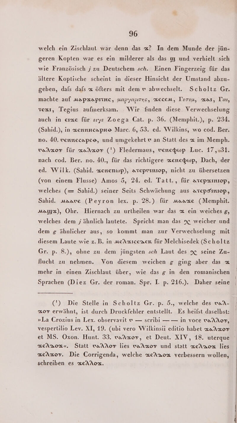 welch ein Zischlaut war denn das x? In dem Munde der jün- geren Kopten war es ein milderer als das ıy und verhielt sich wie Französisch j zu Deutschem sch. Einen Fingerzeig für das ältere Koptische scheint in dieser Hinsicht der Umstand abzu- geben, dals dals x öfters mit dem w abwechselt. Scholtz Gr. machte auf mapxapıtnc, napyazırys, MEcEM, Teren, Kar, Tar, vexs, Tegius aufmerksam. Wir finden diese Verwechselung auch in esse für sıye Zoega Cat. p. 36. (Memphit.), p. 234. (Sahid.), in zentnncapre Marc. 6, 53. ed. Wilkins, wo cod. Ber. no. 40. wertttecapee, und umgekehrt w an Statt des x im Memph. vaAxos für aaAaor (') Fledermaus, wenepwp Luc. 17,31. nach cod. Ber. no. 40., für das richtigere xenebwp, Dach, der ed. Wilk. (Sahid. zertenwp), ateptımiop, nicht zu übersetzen (von einem Flusse) Amos 5, 24. ed. Tatt., für ATepzımıop, welches (= Sahid.) seiner Seits Schwächung aus atepeınıop, Sahid. maare (Peyron lex. p. 28.) für maaxe (Memphit. Max), Ohr. Hiernach zu urtheilen war das x ein weiches g, welches dem j ähnlich lautete. Spricht man das x weicher und dem g ähnlicher aus, so kommt man zur Verwechselung mit diesem Laute wie z.B. in meAxzsceaer für Melchisedek (Scholtz Gr. p. 8.), ohne zu dem jüngsten sch Laut des x seine Zu- flucht zu nehmen. Von diesem weichen g ging aber das &amp; mehr in einen Zischlaut über, wie das g in den romanischen Sprachen (Diez Gr. der roman. Spr. I. p. 216.). Daher seine —_ (') Die Stelle in Scholtz Gr. p. 5., welche des waA- &amp;07 erwähnt, ist durch Druckfehler entstellt. Es heifst daselbst: »La Crozius in Lex. observavit w — seribi — — in voce waAAo0S, vespertilio Lev. XI, 19. (ubi vero Wilkinsii editio habet aaAxor et MS. Oxon. Hunt. 33. waAz0s, et Deut. XIV, 18. uterque SEeARBoR«, Statt waAAoTF lies vaAXoT und statt xeAaox lies seAxo0s. Die Corrigenda, welche xeAaox verbessern wollen, schreiben es xeAAox.