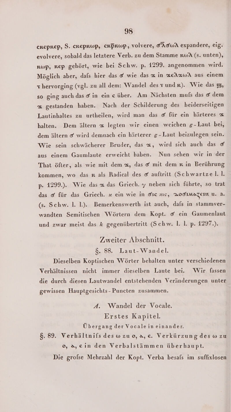 CREPREP, 9. CREPRWP, CRPRWP, volvere, EAEWA expandere, eig. evolvere, sobald das letztere Verb. zu dem Stamme xwA (s. unten), kwp, kep gehört, wie bei Schw. p. 1299. angenommen wird. Möglich aber, dals hier das &amp; wie das x in xeAxwA aus einem + hervorging (vgl. zu all dem: Wandel des rund r). Wie das w, so ging auch das &amp; in ein c über. Am Nächsten mufs das &amp; dem &amp; gestanden haben. Nach der Schilderung des beiderseitigen Lautinhaltes zu urtheilen, wird man das &amp; für ein härteres &amp; halten. Dem ältern &amp; legten wir einen weichen g-Laut bei, dem ältern &amp; wird demnach ein härterer g-Laut beizulegen sein. Wie sein schwächerer Bruder, das x, wird sich auch das &amp; aus einem Gaumlaute erweicht haben. Nun sehen wir in der That öfter, als wie mit dem &amp;, das &amp; mit dem x in Berührung kommen, wo das x als Radical des &amp; auftritt (Schwartzel.l. p. 1299.). Wie das x das Griech. y neben sich führte, so trat das &amp; für das Griech. # ein wie in dic zıs, BOSsmazeım u. 2. (s. Schw. 1. 1). Bemerkenswerth ist auch, dals in stammver- wandten Semitischen Wörtern dem Kopt. &amp; ein Gaumenlaut und zwar meist das k gegenübertritt (Schw. 1. 1. p. 1297.). Zweiter Abschnitt. $. 88. Laut-Wandel. Dieselben Koptischen Wörter behalten unter verschiedenen Verhältnissen nicht immer dieselben Laute bei. Wir fassen die durch diesen Lautwandel entstehenden Veränderungen unter gewissen Hauptgesichts - Puncten zusammen. A. Woandel der Vocale. Erstes Kapitel. Übergang der Vocalein einander. 8.89. Verhältnils deswzuo,a,e. Verkürzung des w zu o, 3,ein den Verbalstämmen überhaupt. Die groflse Mehrzahl der Kopt. Verba besals im suffixlosen