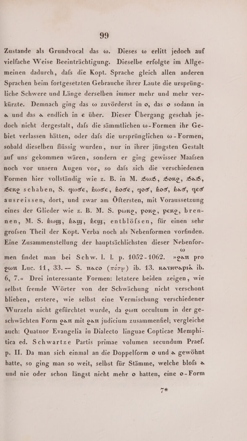 3) Zustande als Grundvocal das w. Dieses w erlitt jedoch auf vielfache Weise Beeinträchtigung. Dieselbe erfolgte im Allge- meinen dadurch, dafs die Kopt. Sprache gleich allen anderen Sprachen beim fortgesetzten Gebrauche ihrer Laute die ursprüng- liche Schwere und Länge derselben immer mehr und mehr ver- kürzte. Demnach ging das w zuvörderst in o, das o sodann in a und das a endlich in e über. Dieser Übergang geschah je- doch nicht dergestalt, dafs die sämmtlichen w-Formen ihr Ge- biet verlassen hätten, oder dafs die ursprünglichen w-Formen, sobald dieselben flüssig wurden, nur in ihrer jüngsten Gestalt auf uns gekommen wären, sondern er ging gewisser Maalsen noch vor unsern Augen vor, so dals sich die verschiedenen Formen hier vollständig wie z. B. in M. SwS, Sorge, Sag, Sero schaben, S. qweic, hwde, hose, god, hod, had, yes ausreissen, dort, und zwar am Öftersten, mit Voraussetzung eines der Glieder wie z. B. M. S. pwro, porg, perp, bren- nen, M. S. &amp;ow, fa, Bew, entblölsen, für einen sehr grolsen Theil der Kopt. Verba noch als Nebenformen vorfinden. Eine Zusammenstellung der hauptsächlichsten dieser Nebenfor- 1) men findet man bei Schw. Il. I. p. 1052-1062. »oan pro ewu Luc. 11, 33.— S. naco (zosw) ib. 13. ratkwapıa ib. 6, 7.« Drei interessante Formen: letztere beiden zeigen, wie selbst fremde Wörter von der Schwächung nicht verschont blieben, erstere, wie selbst eine Vermischung verschiedener Wurzeln nicht gefürchtet wurde, da own occultum in der ge- schwächten Form oanı mit gar judicium zusammenfhiel; vergleiche auch: Quatuor Evangelia in Dialecto linguae Copticae Memphi- tica ed. Schwartze Partis primae volumen secundum Praef. p. II. Da man sich einmal an die Doppelform o und a gewöhnt hatte, so ging man so weit, selbst für Stämme, welche blols &amp; und nie oder schon längst nicht mehr o hatten, eine o-Form TR