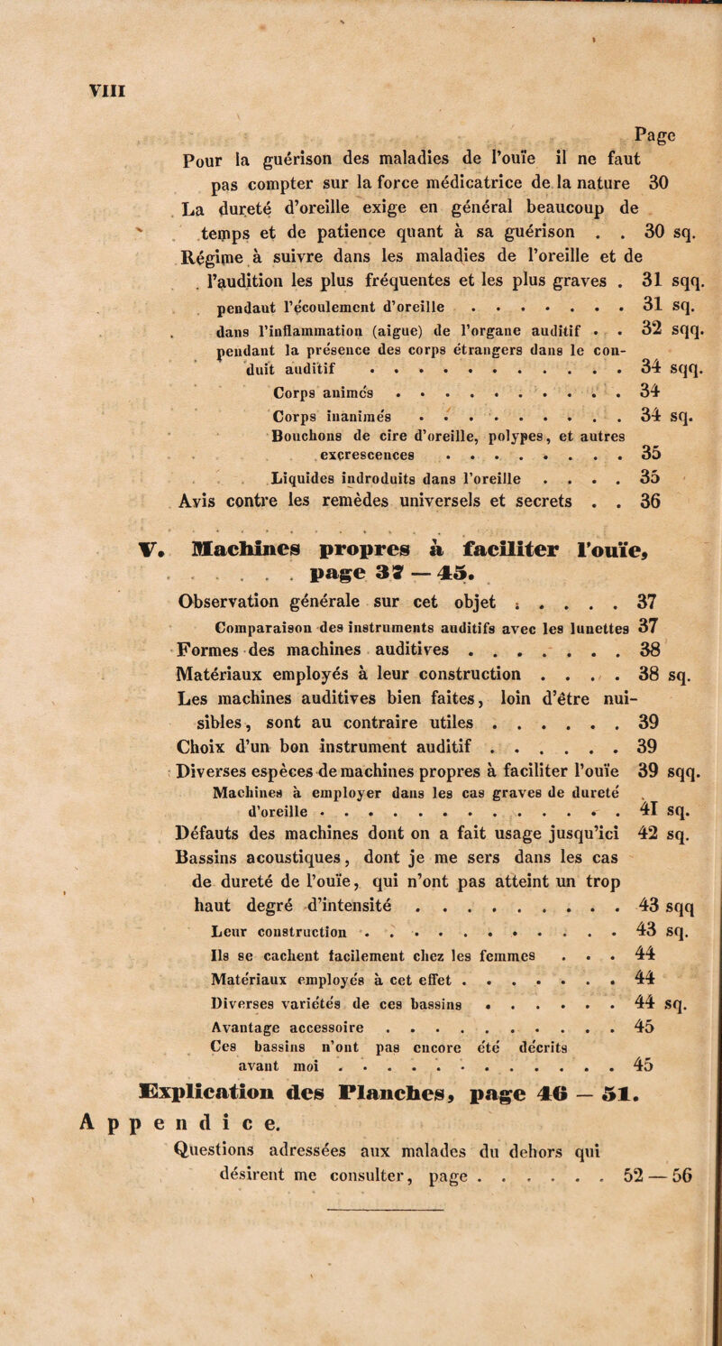 I Pour la guérison des maladies de l’ouïe il ne faut pas compter sur la force médicatrice de la nature 30 La dureté d’oreille exige en général beaucoup de tetpps et de patience quant à sa guérison . . 30 sq. Régime à suivre dans les maladies de l’oreille et de l’audition les plus fréquentes et les plus graves . 31 sqq. pendant l’écoulement d’oreille.31 sq. dans l’inflammation (aigue) de l’organe auditif • • 32 sqq. pendant la présence des corps étrangers dans le con¬ duit auditif ..34 sqq. Corps animés..34 Corps inanimés ..34 sq. Bouchons de cire d’oreille, polypes, et autres excrescences . . 35 Liquides indroduits dans l’oreille .... 35 Avis contre les remèdes universels et secrets . . 36 V. Machines propres à faciliter l’ouïe» ... page 37 — 45. Observation générale sur cet objet ; .... 37 Comparaison des instruments auditifs avec les lunettes 37 Formes des machines auditives ....... 38 Matériaux employés à leur construction .... 38 sq. Les machines auditives bien faites, loin d’être nui¬ sibles , sont au contraire utiles.39 Choix d’un bon instrument auditif.39 Diverses espèces de machines propres à faciliter l’ouïe 39 sqq. Machines à employer dans les cas graves de dureté d’oreille..41 sq. Défauts des machines dont on a fait usage jusqu’ici 42 sq. Bassins acoustiques, dont je me sers dans les cas de dureté de l’ouïe, qui n’ont pas atteint un trop haut degré d’intensité.43 sqq Leur construction. 43 sq. Ils se cachent facilement chez les femmes ... 44 Matériaux employés à cet effet.44 Diverses variétés de ces bassins ...... 44 sq. Avantage accessoire.45 Ces bassins n’ont pas encore été décrits avant moi ............ 45 Implication des Planches» page 46 — 51. Appendice. Questions adressées aux malades du dehors qui désirent me consulter, page 52 — 56