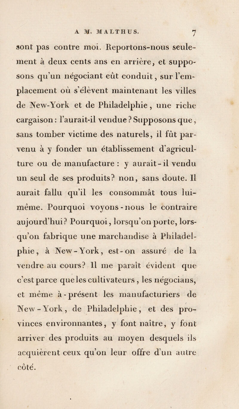 sont pas contre moi. Reportons-nous seule¬ ment à deux cents ans en arrière, et suppo¬ sons qu’un négociant eût conduit, sur l’em¬ placement où s’élèvent maintenant les villes de New-York et de Philadelphie, une riche cargaison : l’aurait-il vendue ? Supposons que, sans tomber victime des naturels, il fût par¬ venu à y fonder un établissement d’agricul¬ ture ou de manufacture : y aurait-il vendu un seul de ses produits? non, sans doute. Il aurait fallu qu’il les consommât tous lui- même. Pourquoi voyons-nous le contraire aujourd’hui? Pourquoi, lorsqu’on porte, lors¬ qu’on fabrique une marchandise à Philadel¬ phie, à New-York, est-on assuré de la vendre au cours? 11 me paraît évident que a c’est parce que les cultivateurs , les négocians, et même à-présent les manufacturiers de New-York, de Philadelphie, et des pro¬ vinces environnantes, y font naître, y font arriver des produits au moyen desquels ils acquièrent ceux qu’on leur offre d uo autre côté.