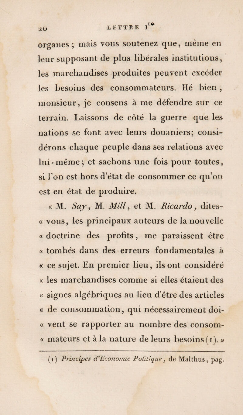 r# organes ; mais vous soutenez que, meme en leur supposant de plus libérales institutions, les marchandises produites peuvent excéder les besoins des consommateurs. Hé bien, monsieur, je consens à me défendre sur ce terrain. Laissons de côté la guerre que les nations se font avec leurs douaniers; consi¬ dérons chaque peuple dans ses relations avec lui-même; et sachons une fois pour toutes, si l’on est hors d'état de consommer ce qu’on est en état de produire. « M. Say, M. Mill, et M. Pdcardo, dites- « vous, les principaux auteurs de la nouvelle « doctrine des profits, me paraissent être « tombés dans des erreurs fondamentales à « ce sujet. En premier lieu, ils ont considéré « les marchandises comme si elles étaient des « signes algébriques au lieu d’être des articles « de consommation, qui nécessairement doi- « vent se rapporter au nombre des consom- « mateurs et à la nature de leurs besoins (t). » (i) Principes d’Economic Politique, de Malthus, pag.