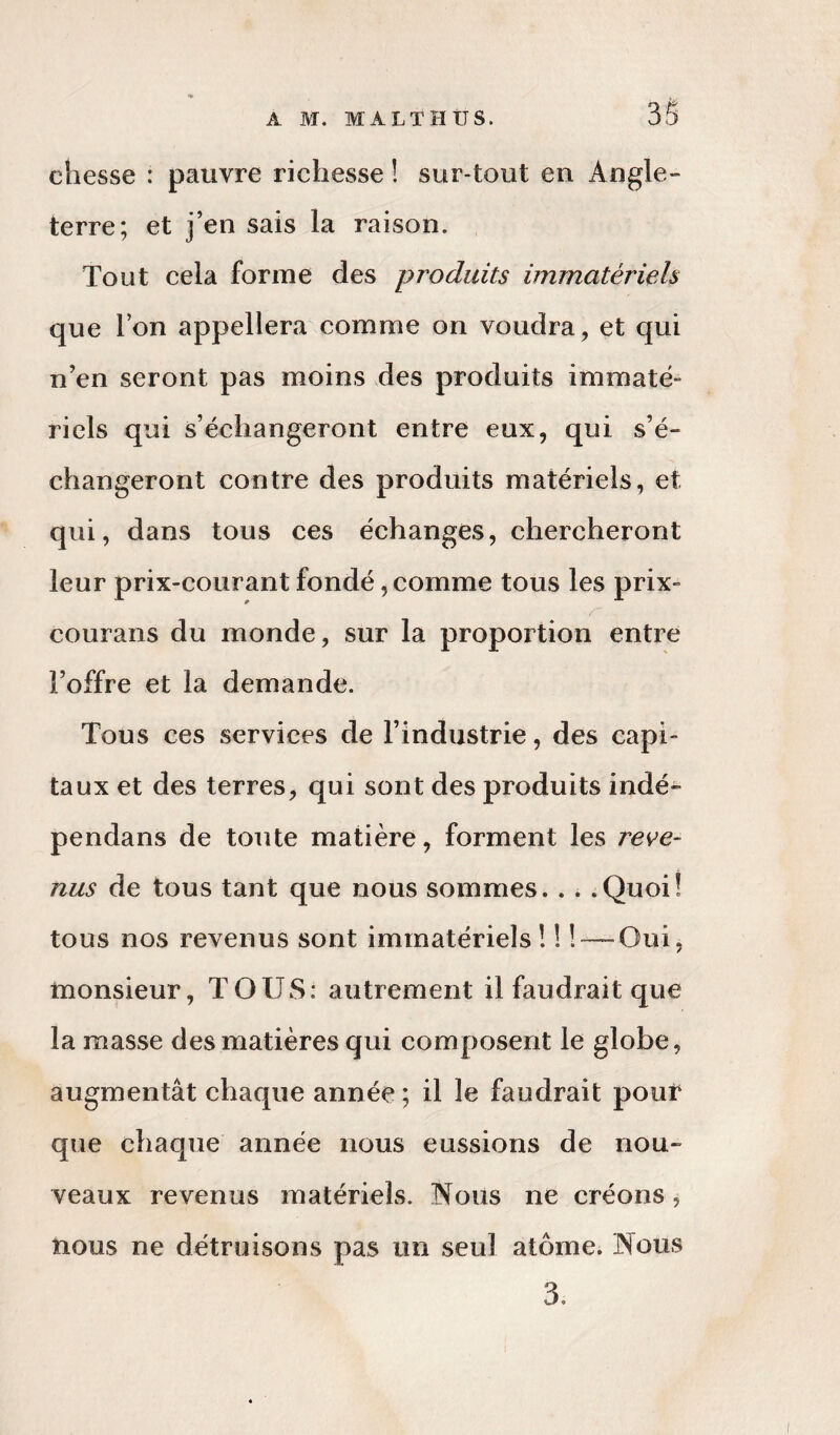 3S chesse : pauvre richesse î sur-tout en Angle¬ terre; et j’en sais la raison. Tout cela forme des produits immatériels que l’on appellera comme on voudra, et qui n’en seront pas moins des produits immaté¬ riels qui s’échangeront entre eux, qui s’é¬ changeront contre des produits matériels, et qui, dans tous ces échanges, chercheront leur prix-courant fondé, comme tous les prix- courans du monde, sur la proportion entre l’offre et la demande. Tous ces services de l’industrie, des capi¬ taux et des terres, qui sont des produits indé- pendans de toute matière, forment les reve¬ nus de tous tant que nous sommes. . . .Quoi! tous nos revenus sont immatériels ! ! ! — Oui, monsieur, TOUS: autrement il faudrait que la masse des matières qui composent le globe, augmentât chaque année ; il le faudrait pouV que chaque année nous eussions de nou¬ veaux revenus matériels. Nous ne créons, nous ne détruisons pas un seul atome. Nous 3.