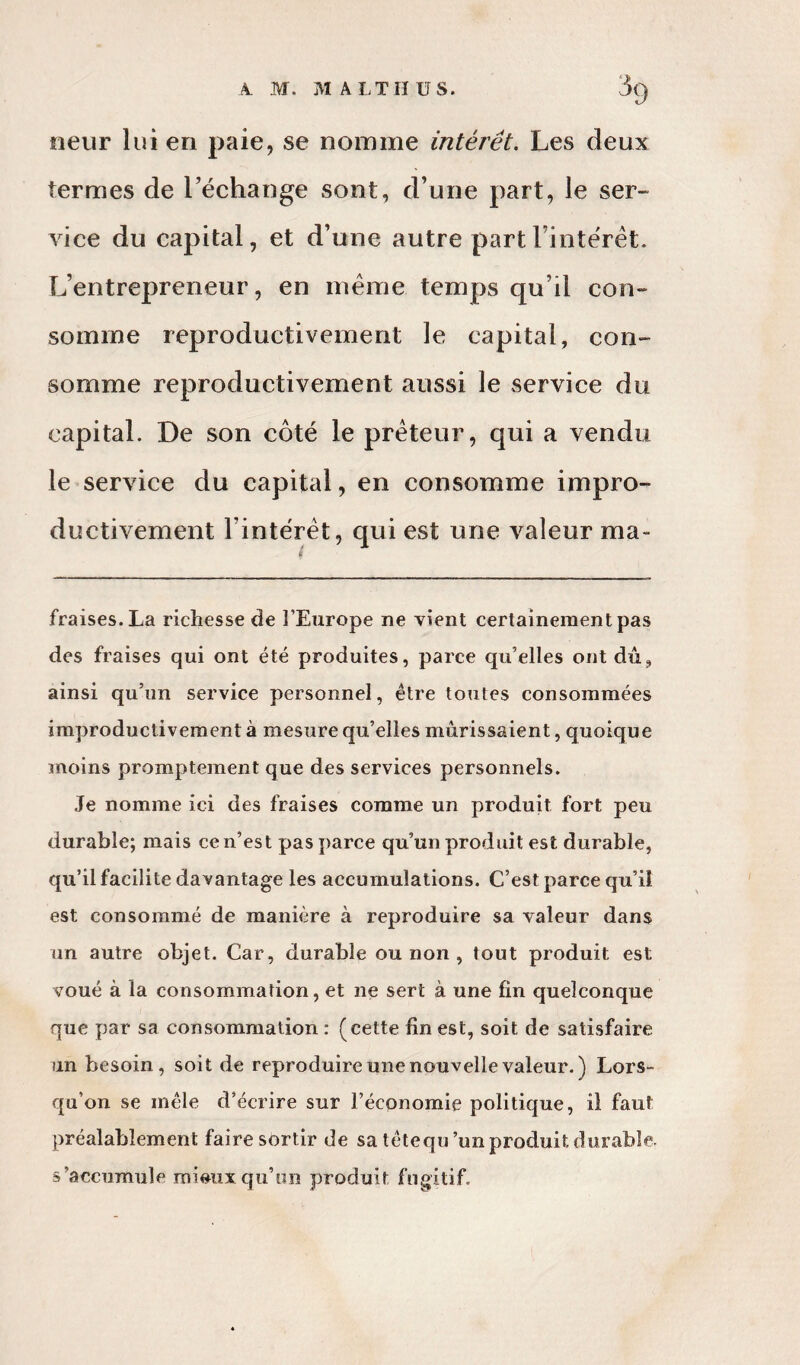 rieur lui en paie, se nomme intérêt. Les deux termes de l’échange sont, d’une part, le ser¬ vice du capital, et d’une autre part l’intérêt. L’entrepreneur, en même temps qu’il con¬ somme reproductivement le capital, con¬ somme reproductivement aussi le service du capital. De son côté le prêteur, qui a vendu le service du capital, en consomme impro¬ ductivement l’intérêt, qui est une valeur ma» fraises. La richesse de l’Europe ne vient certainement pas des fraises qui ont été produites, parce qu’elles ont dû, ainsi qu’un service personnel, être toutes consommées improductivement à mesure qu’elles mûrissaient, quoique moins promptement que des services personnels. Je nomme ici des fraises comme un produit fort peu durable; mais ce n’est pas parce qu’un produit est durable, qu’il facilite davantage les accumulations. C’est parce qu’il est consommé de manière à reproduire sa valeur dans un autre objet. Car, durable ou non , tout produit est voué à la consommation, et ne sert à une fin quelconque que par sa consommation : (cette fin est, soit de satisfaire un besoin, soit de reproduire une nouvelle valeur.) Lors¬ qu’on se mêle d’écrire sur l’économie politique, il faut préalablement faire sortir de sa têtequ’un produit durable, s’accumule mieux qu'un produit fugitif.