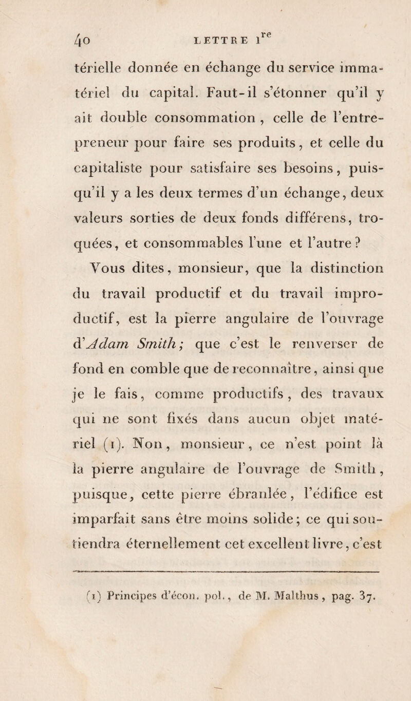 térielle donnée en échange du service imma¬ tériel du capital. Faut-il s’étonner qu’il y ait double consommation , celle de l’entre¬ preneur pour faire ses produits, et celle du capitaliste pour satisfaire ses besoins, puis¬ qu’il y a les deux termes d’un échange, deux valeurs sorties de deux fonds différens, tro¬ quées, et consommables l’une et l’autre? Tous dites, monsieur, que la distinction du travail productif et du travail impro¬ ductif, est la pierre angulaire de l’ouvrage di Adam Smith ; que c’est le renverser de fond en comble que de reconnaître, ainsi que je le fais, comme productifs , des travaux qui ne sont fixés dans aucun objet maté¬ riel (i). Non, monsieur, ce n’est point là la pierre angulaire de l’ouvrage de Smith, puisque, cette pierre ébranlée, l’édifice est imparfait sans être moins solide; ce qui sou¬ tiendra éternellement cet excellent livre, c’est trmm. -m- ■ «. - ■ ■ .. ....... n» L<J—r. — i ... , , —■ — ■ , .. -m .. . mnm mr>m*ww t. ■ .r».— .iwi ■ —. —— t mm.., , fi) Principes d’écon. pol., de M. Malthus, pag. 37.