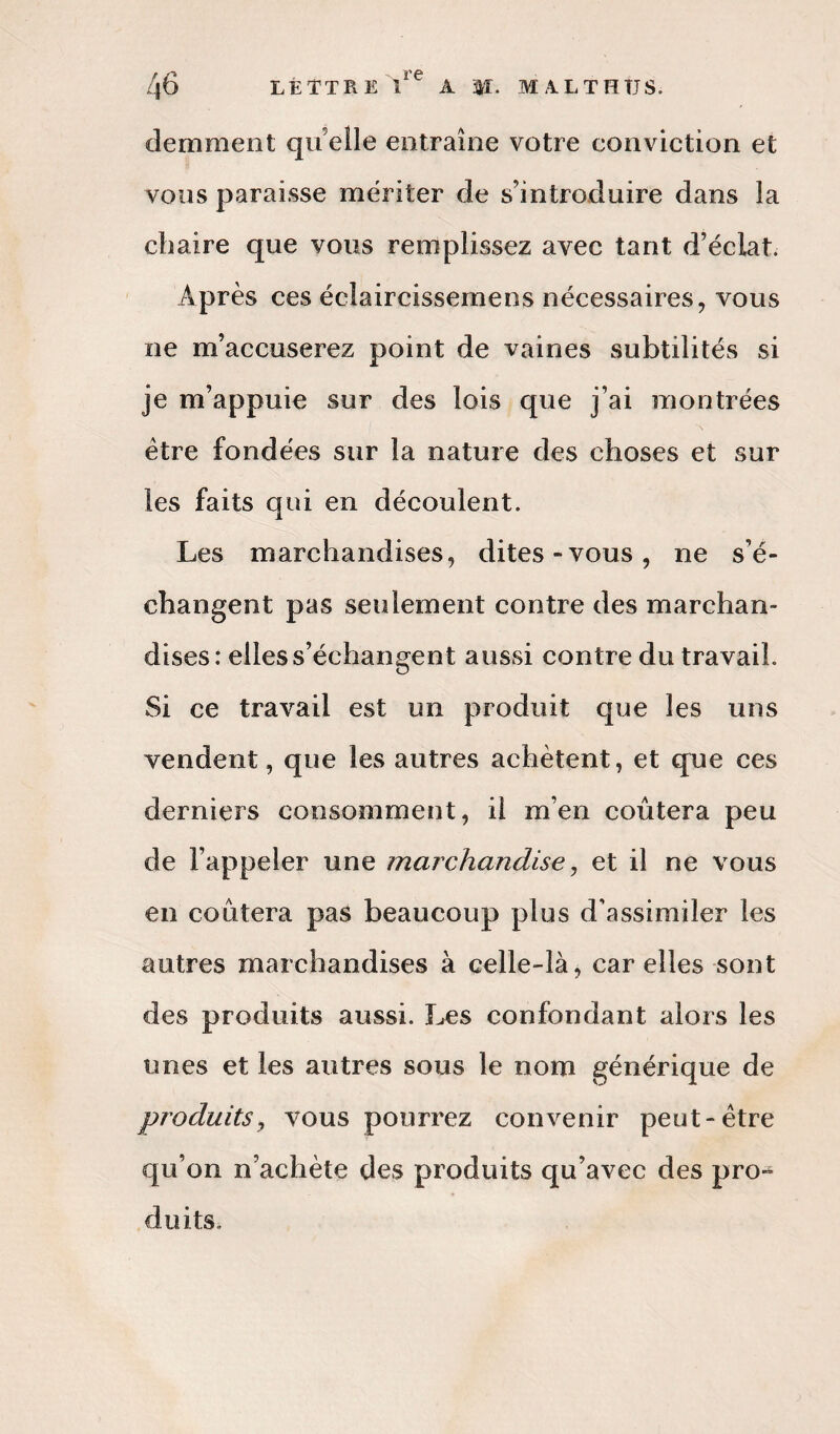 demment qu elle entraîne votre conviction et vous paraisse mériter de s’introduire dans la chaire que vous remplissez avec tant d’éclat. Après ces éclaircissemens nécessaires, vous ne m’accuserez point de vaines subtilités si je m’appuie sur des lois que j’ai montrées être fondées sur la nature des choses et sur les faits qui en découlent. Les marchandises, dites-vous, ne s’é¬ changent pas seulement contre des marchan¬ dises: elles s’échangent aussi contre du travail. Si ce travail est un produit que les uns vendent, que les autres achètent, et que ces derniers consomment, il m’en coûtera peu de l’appeler une marchandise, et il ne vous en coûtera pas beaucoup plus d’assimiler les autres marchandises à celle-là, car elles sont des produits aussi. Les confondant alors les unes et les autres sous le nom générique de produits, vous pourrez convenir peut-être qu’on n’achète des produits qu’avec des pro- doits.