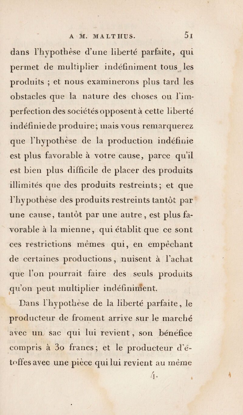 dans l’hypothèse d’une liberté parfaite, qui permet de multiplier indéfiniment tous les produits ; et nous examinerons plus tard les obstacles que la nature des choses ou F im¬ perfection des sociétés opposent à cette liberté indéfinie de produire; mais vous remarquerez que l’hypothèse de la production indéfinie est plus favorable à votre cause, parce qu’il est bien plus difficile de placer des produits illimités que des produits restreints; et que l’hypothèse des produits restreints tantôt par une cause, tantôt par une autre , est plus fa¬ vorable à la mienne, qui établit que ce sont ces restrictions mêmes qui, en empêchant de certaines productions, nuisent à l’achat que l’on pourrait faire des seuls produits qu’on peut multiplier indéfiniment. Dans l’hypothèse de la liberté parfaite, le producteur de froment arrive sur le marché avec un sac qui lui revient, son bénéfice compris à 3o francs; et le producteur d’é¬ toffes avec une pièce qui lui revient au même