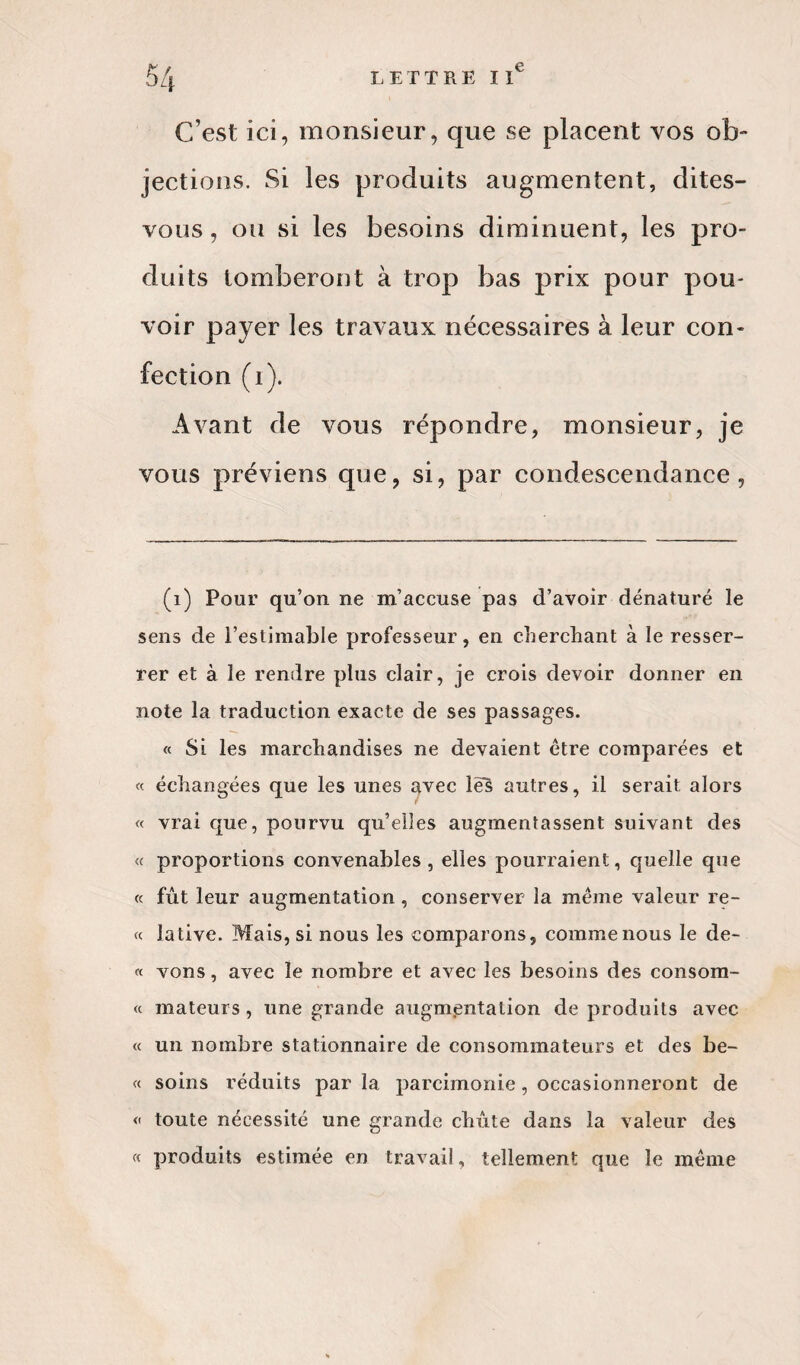 C’est ici, monsieur, que se placent vos ob¬ jections. Si les produits augmentent, dites- vous, ou si les besoins diminuent, les pro¬ duits tomberont à trop bas prix pour pou¬ voir payer les travaux nécessaires à leur con¬ fection (1). Avant de vous répondre, monsieur, je vous préviens que, si, par condescendance, (i) Pour qu’on ne m’accuse pas d’avoir dénaturé le sens de l’estimable professeur, en cherchant à le resser¬ rer et à le rendre plus clair, je crois devoir donner en note la traduction exacte de ses passages. « Si les marchandises ne devaient être comparées et « échangées que les unes avec lés autres, il serait alors « vrai que, pourvu qu’elles augmentassent suivant des « proportions convenables, elles pourraient, quelle que « fût leur augmentation , conserver la même valeur re- « lative. Mais, si nous les comparons, commenous le de- « vons, avec le nombre et avec les besoins des consom- « mateurs, une grande augmentation de produits avec « un nombre stationnaire de consommateurs et des be- « soins réduits parla parcimonie, occasionneront de « toute nécessité une grande chute dans la valeur des « produits estimée en travail, tellement que le même