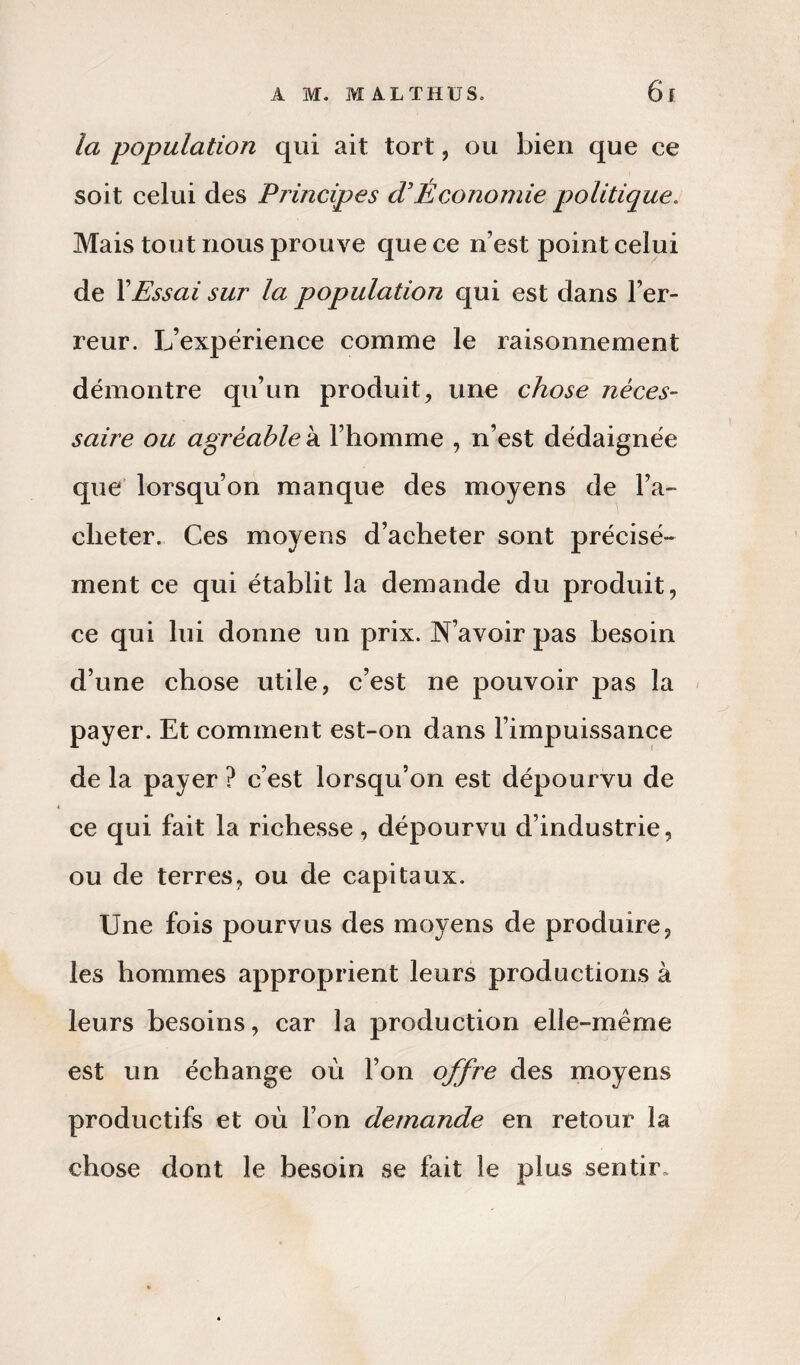 la population qui ait tort, ou bien que ce soit celui des Principes d’Économie politique. Mais tout nous prouve que ce n’est point celui de XEssai sur la population qui est dans l’er¬ reur. L’expérience comme le raisonnement démontre qu’un produit, une chose néces¬ saire ou agréable à l’homme , n’est dédaignée que lorsqu’on manque des moyens de l’a¬ cheter. Ces moyens d’acheter sont précisé¬ ment ce qui établit la demande du produit, ce qui lui donne un prix. N’avoir pas besoin d’une chose utile, c’est ne pouvoir pas la payer. Et comment est-on dans l’impuissance de la payer ? c’est lorsqu’on est dépourvu de ce qui fait la richesse, dépourvu d’industrie, ou de terres, ou de capitaux. Une fois pourvus des moyens de produire, les hommes approprient leurs productions à leurs besoins, car la production elle-même est un échange où l’on offre des moyens productifs et où l’on demande en retour la chose dont le besoin se fait le plus sentir»