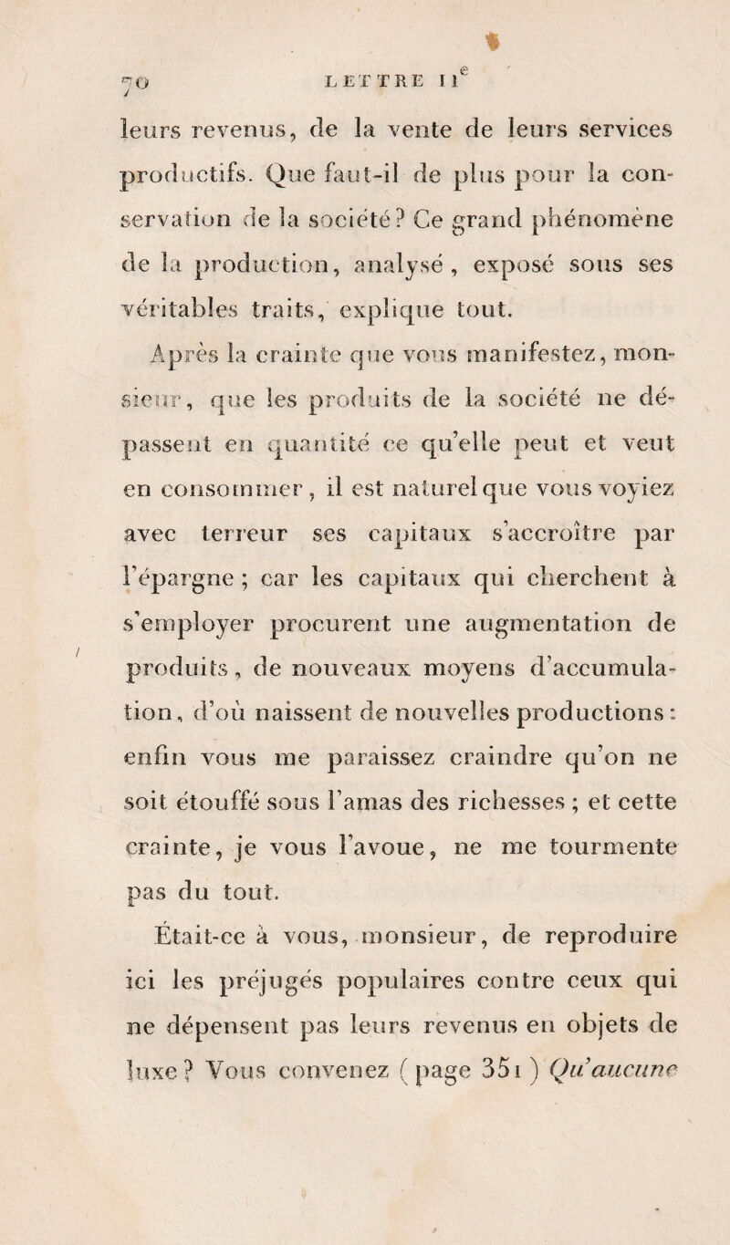 % •~Û LETTRE IIe leurs revenus, de la vente de leurs services productifs. Que faut-il de plus pour la con¬ servation de la société? Ce grand phénomène de la production, analysé, exposé sous ses véritables traits, explique tout. Après la crainte que vous manifestez, mon¬ sieur, que les produits de la société ne dé¬ passent en quantité ce qu’elle peut et veut en consommer, il est naturel que vous voyiez avec terreur ses capitaux s’accroître par l’épargne ; car les capitaux qui cherchent à s’employer procurent une augmentation de produits, de nouveaux moyens d’accumula¬ tion, d’où naissent de nouvelles productions : enfin vous me paraissez craindre qu’on ne soit étouffé sous l’amas des richesses ; et cette crainte, je vous l’avoue, ne me tourmente pas du tout. Était-ce à vous, monsieur, de reproduire ici les préjugés populaires contre ceux qui ne dépensent pas leurs revenus en objets de luxe? Vous convenez (page 351 ) Qu’aucune