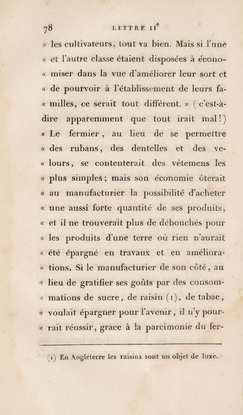 ^8 LETTRE Ilè cr les cultivateurs, tout va bien. Mais si F une cc et l’autre classe étaient disposées à écono- a miser dans la vue d’améliorer leur sort et cc de pourvoir à l’établissement de leurs fa¬ ce milles, ce serait tout différent. » ( c’est-à- dire apparemment que tout irait mal ! ) « Le fermier , au lieu de se permettre cc des rubans, des dentelles et des ve- « lours, se contenterait des vêtemens les cc plus simples ; mais son économie ôterait cc au manufacturier la possibilité d’acheter « une aussi forte quantité de ses produits, cc et il ne trouverait plus de débouchés pour « les produits d’une terre où rien n’aurait « été épargné en travaux et en améliora- cc tions. Si le manufacturier de son côté, au cc lieu de gratifier ses goûts par des consom¬ me mations de sucre, de raisin (i), de tabac, cc voulait épargner pour l’avenir, il n’y pour- « rait réussir, grâce à la parcimonie du fer- fi) En Angleterre les raisins sont un objet de luxe.