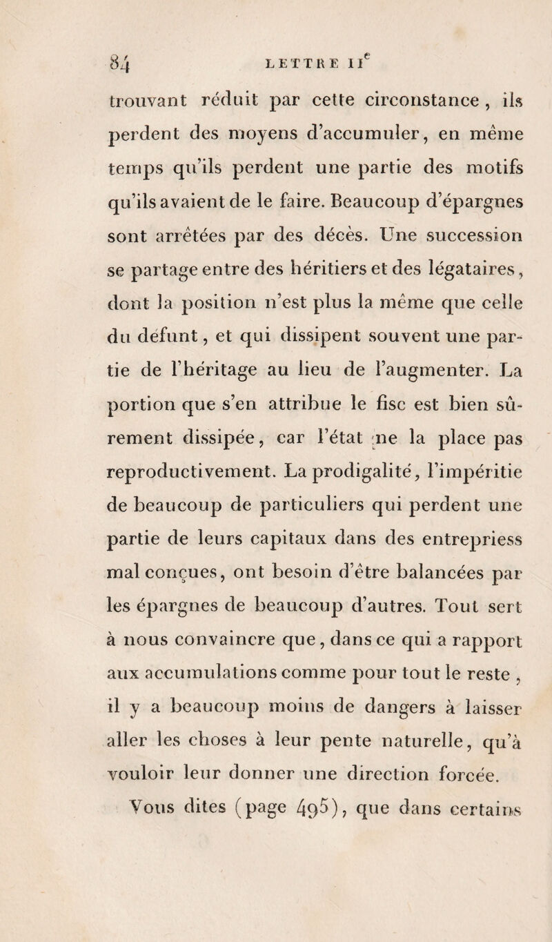 trouvant réduit par cette circonstance , ils perdent des moyens d’accumuler, en même temps qu’ils perdent une partie des motifs qu’ils avaient de le faire. Beaucoup d’épargnes sont arrêtées par des décès. Une succession se partage entre des héritiers et des légataires, dont la position n’est plus la même que celle du défunt, et qui dissipent souvent une par¬ tie de l’héritage au lieu de l’augmenter. La portion que s’en attribue le fisc est bien sû¬ rement dissipée, car l’état ne la place pas reproductivement. La prodigalité, l’impéritie de beaucoup de particuliers qui perdent une partie de leurs capitaux dans des entrepriess mal conçues, ont besoin d’être balancées par les épargnes de beaucoup d’autres. Tout sert à nous convaincre que, dans ce qui a rapport aux accumulations comme pour tout le reste il y a beaucoup moins de dangers à laisser aller les choses à leur pente naturelle, qu’à vouloir leur donner une direction forcée. Vous dites (page 49$), que dans certains