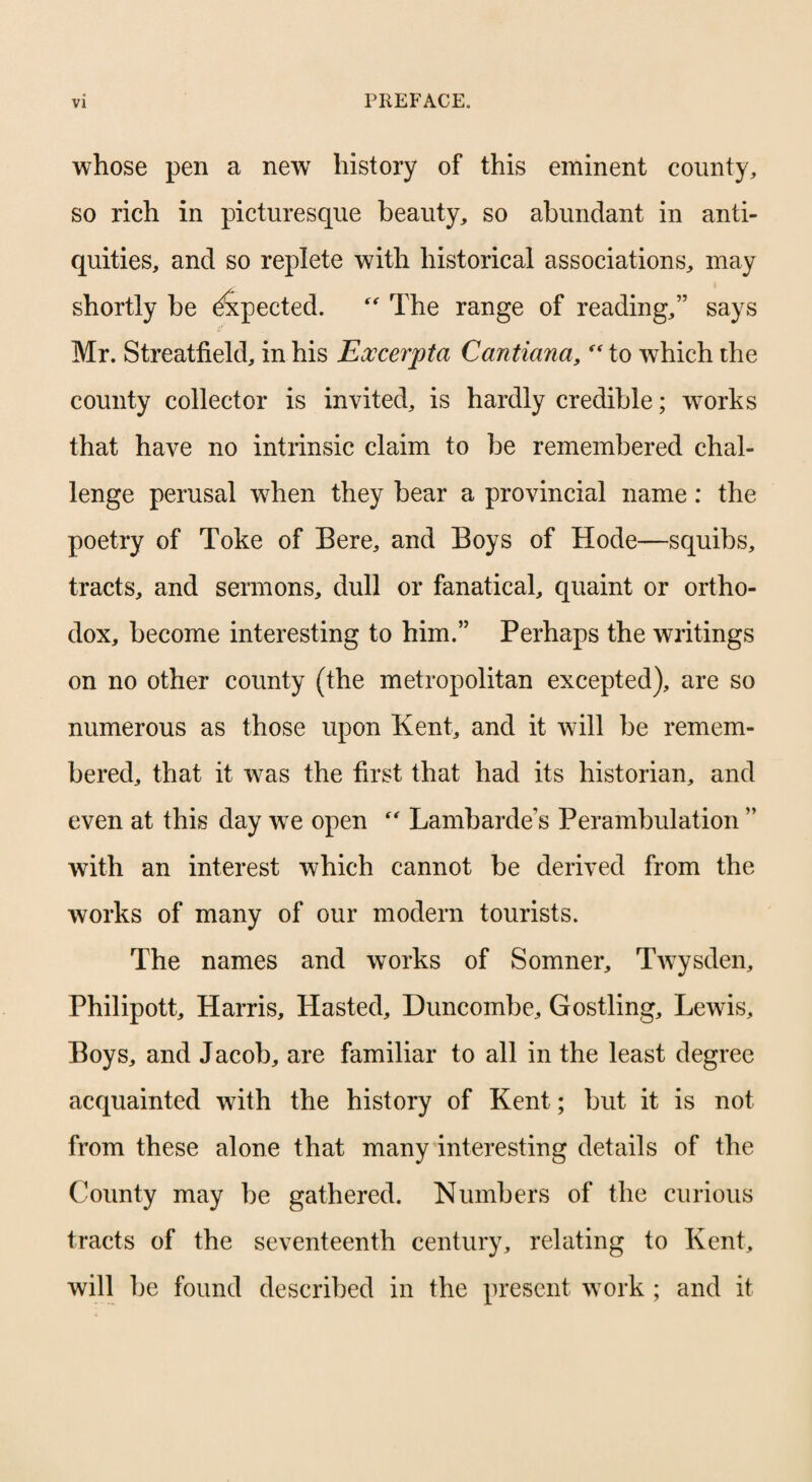 whose pen a new history of this eminent county, so rich in picturesque beauty, so abundant in anti¬ quities, and so replete with historical associations, may shortly be ^pected. The range of reading,” says Mr. Streatfield, in his Excerpta Cantiana, *^10 which the county collector is invited, is hardly credible; works that have no intrinsic claim to be remembered chal¬ lenge perusal w^hen they bear a provincial name: the poetry of Toke of Bere, and Boys of Hode—squibs, tracts, and sermons, dull or fanatical, quaint or ortho¬ dox, become interesting to him.” Perhaps the writings on no other county (the metropolitan excepted), are so numerous as those upon Kent, and it will be remem¬ bered, that it was the first that had its historian, and even at this day we open Lambarde’s Perambulation ” with an interest which cannot be derived from the works of many of our modern tourists. The names and works of Somner, TAvysden, Philipott, Harris, Hasted, Duncombe, Gostling, Lewis, Boys, and Jacob, are familiar to all in the least degree acquainted with the history of Kent; but it is not from these alone that many interesting details of the County may be gathered. Numbers of the curious tracts of the seventeenth century, relating to Kent, will be found described in the present work ; and it