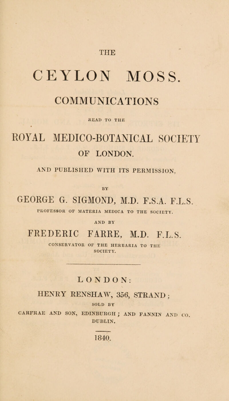 THE CEYLON MOSS. COMMUNICATIONS READ TO THE ROYAL MEDICO-BOTANICAL SOCIETY OF LONDON. AND PUBLISHED WITH ITS PERMISSION, BY GEORGE G. SIGMOND, M.D. F.S.A. F.L.S. PROFESSOR OF MATERIA MEDICA TO THE SOCIETY. AND BY FREDERIC FARRE, M.D. F.L.S. CONSERVATOR OF THE HERBARIA TO THE SOCIETY. LONDON: HENRY RENSHAW, 356, STRAND; SOLD BY CARFRAE AND SON, EDINBURGH ; AND FANNIN AND CO DUBLIN. 1840.