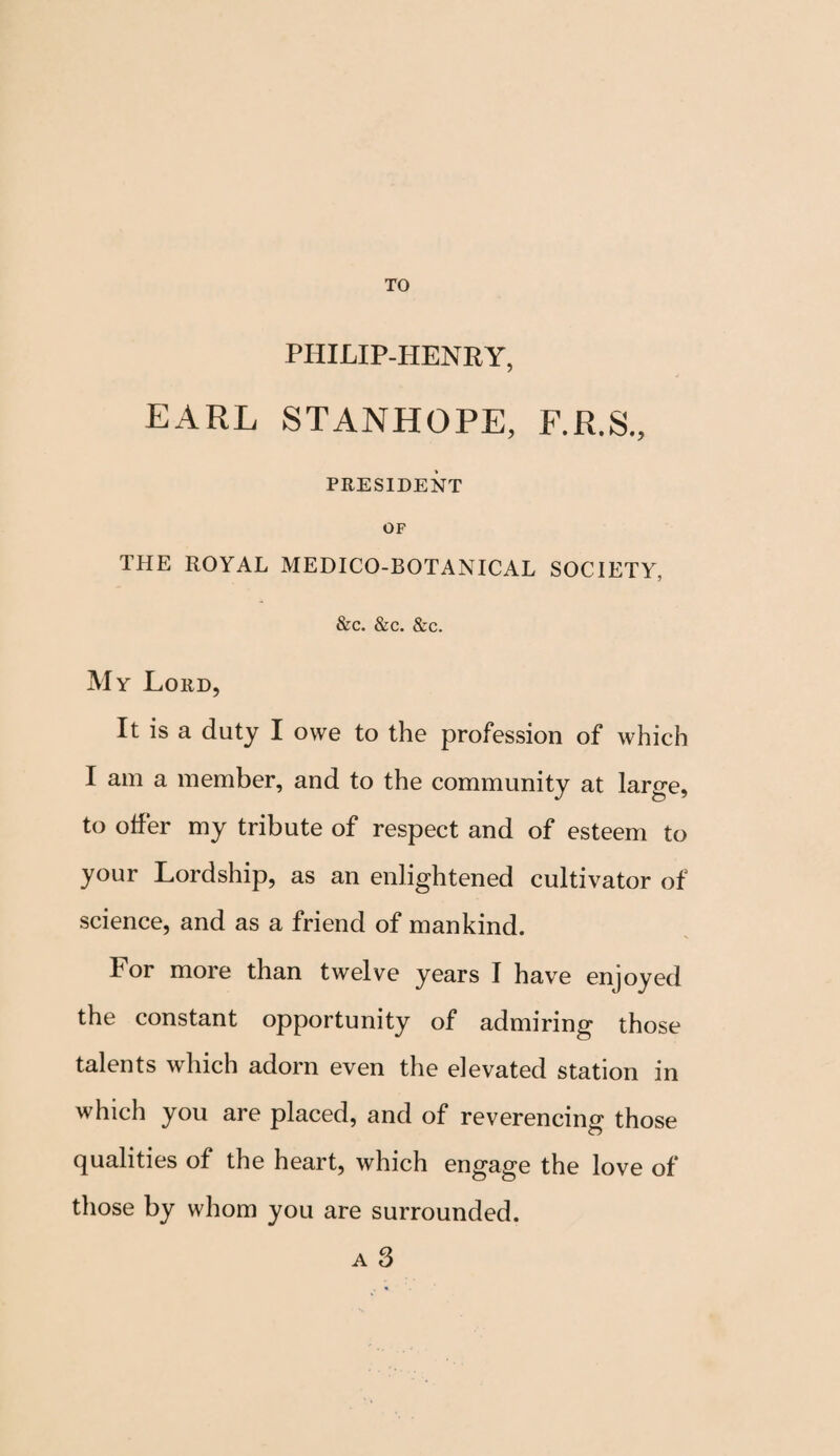 TO PHILIP-HENRY, EARL STANHOPE, F.R.S., PRESIDENT OF THE ROYAL MEDICO-BOTANICAL SOCIETY, &c. &c. &c. My Lord, It is a duty I owe to the profession of which I am a member, and to the community at large, to offer my tribute of respect and of esteem to your Lordship, as an enlightened cultivator of science, and as a friend of mankind. for more than twelve years I have enjoyed the constant opportunity of admiring those talents which adorn even the elevated station in which you are placed, and of reverencing those qualities of the heart, which engage the love of those by whom you are surrounded. a 3